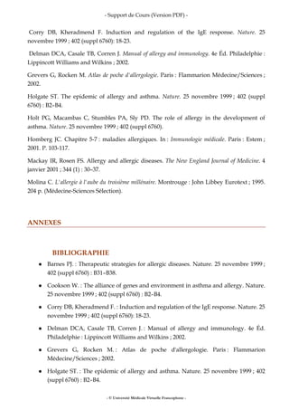 - Support de Cours (Version PDF) -
- © Université Médicale Virtuelle Francophone -
Corry DB, Kheradmend F. Induction and regulation of the IgE response. Nature. 25
novembre 1999 ; 402 (suppl 6760): 18-23.
Delman DCA, Casale TB, Corren J. Manual of allergy and immunology. 4e Éd. Philadelphie :
Lippincott Williams and Wilkins ; 2002.
Grevers G, Rocken M. Atlas de poche d'allergologie. Paris : Flammarion Médecine/Sciences ;
2002.
Holgate ST. The epidemic of allergy and asthma. Nature. 25 novembre 1999 ; 402 (suppl
6760) : B2–B4.
Holt PG, Macambas C, Stumbles PA, Sly PD. The role of allergy in the development of
asthma. Nature. 25 novembre 1999 ; 402 (suppl 6760).
Homberg JC. Chapitre 5-7 : maladies allergiques. In : Immunologie médicale. Paris : Estem ;
2001. P. 103-117.
Mackay IR, Rosen FS. Allergy and allergic diseases. The New England Journal of Medicine. 4
janvier 2001 ; 344 (1) : 30–37.
Molina C. L'allergie à l'aube du troisième millénaire. Montrouge : John Libbey Eurotext ; 1995.
204 p. (Médecine-Sciences Sélection).
ANNEXES
BIBLIOGRAPHIE
Barnes PJ. : Therapeutic strategies for allergic diseases. Nature. 25 novembre 1999 ;
402 (suppl 6760) : B31–B38.
Cookson W. : The alliance of genes and environment in asthma and allergy. Nature.
25 novembre 1999 ; 402 (suppl 6760) : B2–B4.
Corry DB, Kheradmend F. : Induction and regulation of the IgE response. Nature. 25
novembre 1999 ; 402 (suppl 6760): 18-23.
Delman DCA, Casale TB, Corren J. : Manual of allergy and immunology. 4e Éd.
Philadelphie : Lippincott Williams and Wilkins ; 2002.
Grevers G, Rocken M. : Atlas de poche d'allergologie. Paris : Flammarion
Médecine/Sciences ; 2002.
Holgate ST. : The epidemic of allergy and asthma. Nature. 25 novembre 1999 ; 402
(suppl 6760) : B2–B4.
 