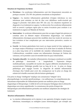 - Support de Cours (Version PDF) -
Situation de l'importance du thème
● Prévalence : les syndromes inflammatoires sont très fréquemment rencontrés en
pratique courante : 25 à 30% des patients consultants ou hospitalisés !
● Urgence : La réaction inflammatoire généralisée d'origine infectieuse ou non
infectieuse peut entraîner un état de choc avec défaillance multi-viscérale qui
engage le pronostic vital (décès dans 50% des cas). Ces situations requièrent un
diagnostic et un traitement en urgence. La découverte d'un syndrome inflammatoire
isolé ou associé à quelques signes plus ou moins évocateurs peut conduire à un
traitement en urgence (cf Maladie de Horton).
● Intervention : le syndrome inflammatoire peut être un signe d'appel très précieux et
constitue alors un élément majeur d'orientation diagnostique. Les maladies
inflammatoires chroniques peuvent être modifiées dans leur mode de survenue ou
leur évolution et leur complication par une intervention préventive, curative et
éducative.
● Gravité : les formes généralisées font courir un risque mortel (cf choc septique) ou
un risque majeur d'handicap à court terme (cf la cécité dans la maladie de Horton)
ou à plus long terme (cf la morbidité des maladies inflammatoires chroniques).
L'athérosclérose, considérée comme une inflammation chronique de l'intima des
vaisseaux, est la première cause de mortalité dans les pays industrialisés.
● Exemples éducatifs : les maladies inflammatoires chroniques constituent un modèle
de pathologie " transversale " et " longitudinale ". Expression clinique
multidisciplinaire, susceptible de toucher des organes différents simultanément ou
successivement. Pathologie possible tout au long de la vie : la prise en charge
pédiatrique peut engager l'avenir. Le diagnostic de maladie inflammatoire
chronique chez l'adulte peut avoir des conséquences sur la prise en charge des
enfants de la famille concernée (rôle de facteurs génétiques).
Une prise en charge "intelligente" implique une connaissance "intégrée" de la
physiopathologie. Les recettes (profil protéique…) ne suffisent pas. La compréhension des
mécanismes responsables de l'inflammation permet une meilleure prise en charge
diagnostique et thérapeutique. L'utilité de tel ou tel marqueur biologique dans la démarche
diagnostique sera mieux appréhendée. La connaissance des points d'impact des
thérapeutiques anti-inflammatoires permettra une meilleure adaptation des stratégies de
traitement.
Réaction inflammatoire : Définition
● La réaction inflammatoire est la réponse à une agression d'origine exogène (cause
infectieuse, traumatique) ou endogène (cause immunologique, par exemple une
- © Université Médicale Virtuelle Francophone -
 
