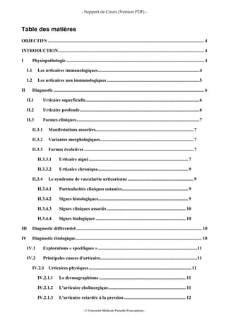 - Support de Cours (Version PDF) -
- © Université Médicale Virtuelle Francophone -
Table des matières
OBJECTIFS ......................................................................................................................................... 4
INTRODUCTION................................................................................................................................ 4
I Physiopathologie......................................................................................................................... 4
I.1 Les urticaires immunologiques.........................................................................................4
I.2 Les urticaires non immunologiques .................................................................................5
II Diagnostic .................................................................................................................................... 6
II.1 Urticaire superficielle....................................................................................................6
II.2 Urticaire profonde.........................................................................................................6
II.3 Formes cliniques............................................................................................................7
II.3.1 Manifestations associées......................................................................................7
II.3.2 Variantes morphologiques..................................................................................7
II.3.3 Formes évolutives ................................................................................................7
II.3.3.1 Urticaire aiguë....................................................................................... 7
II.3.3.2 Urticaire chronique............................................................................... 9
II.3.4 Le syndrome de vascularite urticarienne..........................................................9
II.3.4.1 Particularités cliniques cutanées.......................................................... 9
II.3.4.2 Signes histologiques............................................................................... 9
II.3.4.3 Signes cliniques associés ..................................................................... 10
II.3.4.4 Signes biologiques ............................................................................... 10
III Diagnostic différentiel .............................................................................................................. 10
IV Diagnostic étiologique............................................................................................................... 10
IV.1 Explorations « spécifiques ».......................................................................................11
IV.2 Principales causes d'urticaire.....................................................................................11
IV.2.1 Urticaires physiques..........................................................................................11
IV.2.1.1 Le dermographisme............................................................................ 11
IV.2.1.2 L'urticaire cholinergique.................................................................... 11
IV.2.1.3 L'urticaire retardée à la pression ...................................................... 12
 