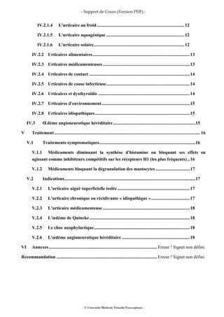 - Support de Cours (Version PDF) -
- © Université Médicale Virtuelle Francophone -
IV.2.1.4 L'urticaire au froid ............................................................................. 12
IV.2.1.5 L'urticaire aquagénique ..................................................................... 12
IV.2.1.6 L'urticaire solaire................................................................................ 12
IV.2.2 Urticaires alimentaires......................................................................................13
IV.2.3 Urticaires médicamenteuses .............................................................................13
IV.2.4 Urticaires de contact .........................................................................................14
IV.2.5 Urticaires de cause infectieuse..........................................................................14
IV.2.6 Urticaires et dysthyroïdie .................................................................................14
IV.2.7 Urticaires d'environnement..............................................................................15
IV.2.8 Urticaires idiopathiques....................................................................................15
IV.3 Œdème angioneurotique héréditaire.........................................................................15
V Traitement................................................................................................................................. 16
V.1 Traitements symptomatiques.....................................................................................16
V.1.1 Médicaments diminuant la synthèse d'histamine ou bloquant ses effets en
agissant comme inhibiteurs compétitifs sur les récepteurs H1 (les plus fréquents)..16
V.1.2 Médicaments bloquant la dégranulation des mastocytes ..............................17
V.2 Indications....................................................................................................................17
V.2.1 L'urticaire aiguë superficielle isolée ................................................................17
V.2.2 L'urticaire chronique ou récidivante « idiopathique » ..................................17
V.2.3 L'urticaire médicamenteuse .............................................................................18
V.2.4 L'œdème de Quincke.........................................................................................18
V.2.5 Le choc anaphylactique.....................................................................................18
V.2.6 L'œdème angioneurotique héréditaire ............................................................18
VI Annexes................................................................................................ Erreur ! Signet non défini.
Recommandation ......................................................................................... Erreur ! Signet non défini.
 