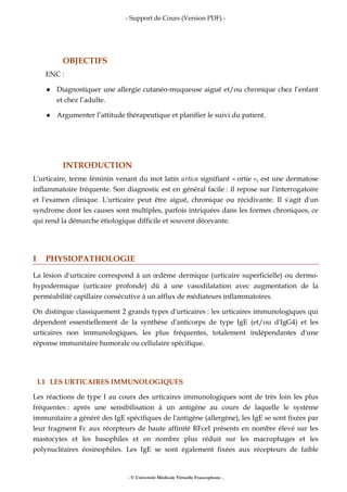 - Support de Cours (Version PDF) -
- © Université Médicale Virtuelle Francophone -
OBJECTIFS
ENC :
Diagnostiquer une allergie cutanéo-muqueuse aiguë et/ou chronique chez l’enfant
et chez l’adulte.
Argumenter l’attitude thérapeutique et planifier le suivi du patient.
INTRODUCTION
L'urticaire, terme féminin venant du mot latin urtica signifiant « ortie », est une dermatose
inflammatoire fréquente. Son diagnostic est en général facile : il repose sur l'interrogatoire
et l'examen clinique. L'urticaire peut être aiguë, chronique ou récidivante. Il s'agit d'un
syndrome dont les causes sont multiples, parfois intriquées dans les formes chroniques, ce
qui rend la démarche étiologique difficile et souvent décevante.
I PHYSIOPATHOLOGIE
La lésion d'urticaire correspond à un œdème dermique (urticaire superficielle) ou dermo-
hypodermique (urticaire profonde) dû à une vasodilatation avec augmentation de la
perméabilité capillaire consécutive à un afflux de médiateurs inflammatoires.
On distingue classiquement 2 grands types d'urticaires : les urticaires immunologiques qui
dépendent essentiellement de la synthèse d'anticorps de type IgE (et/ou d'IgG4) et les
urticaires non immunologiques, les plus fréquentes, totalement indépendantes d'une
réponse immunitaire humorale ou cellulaire spécifique.
I.1 LES URTICAIRES IMMUNOLOGIQUES
Les réactions de type I au cours des urticaires immunologiques sont de très loin les plus
fréquentes : après une sensibilisation à un antigène au cours de laquelle le système
immunitaire a généré des IgE spécifiques de l'antigène (allergène), les IgE se sont fixées par
leur fragment Fc aux récepteurs de haute affinité RFceI présents en nombre élevé sur les
mastocytes et les basophiles et en nombre plus réduit sur les macrophages et les
polynucléaires éosinophiles. Les IgE se sont également fixées aux récepteurs de faible
 