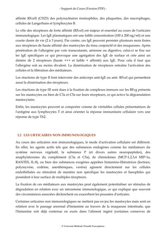 - Support de Cours (Version PDF) -
- © Université Médicale Virtuelle Francophone -
affinité RFceII (CD23) des polynucléaires éosinophiles, des plaquettes, des macrophages,
cellules de Langerhans et lymphocytes B.
Le rôle des récepteurs de forte affinité (RFceI) est majeur et essentiel au cours de l'urticaire
immunologique. Les IgE plasmatiques ont une faible concentration (100 à 200 ng/ml) et une
courte durée de vie (2 à 3 jours). Par contre, ces IgE peuvent persister plusieurs mois fixées
aux récepteurs de haute affinité des mastocytes du tissu conjonctif et des muqueuses. Après
pénétration de l'allergène par voie transcutanée, aérienne ou digestive, celui-ci se fixe sur
les IgE spécifiques ce qui provoque une agrégation des IgE de surface et crée ainsi un
dimère de 2 récepteurs (haute +++ et faible + affinité) aux IgE. Pour cela il faut que
l'allergène soit au moins divalent. La dimérisation de récepteurs entraîne l'activation des
cellules et la libération des médiateurs.
Les réactions de type II font intervenir des anticorps anti-IgE ou anti- RFceI qui permettent
aussi la dimérisation des récepteurs.
Les réactions de type III sont dues à la fixation de complexes immuns sur les RFcg présents
sur les mastocytes ou bien de C3a et C5a sur leurs récepteurs, ce qui active la dégranulation
mastocytaire.
Enfin, les mastocytes peuvent se comporter comme de véritables cellules présentatrices de
l'antigène aux lymphocytes T et ainsi orienter la réponse immunitaire cellulaire vers une
réponse de type Th2.
I.2 LES URTICAIRES NON IMMUNOLOGIQUES
Au cours des urticaires non immunologiques, le mode d'activation cellulaire est différent.
En effet, les agents actifs tels que des substances endogènes comme les médiateurs du
système nerveux végétatif, la substance P (et divers autres neuropeptides), des
anaphylatoxines du complément (C3a et C5a), de chimiokines (MCP-1,2,3,4 MIP-1a,
RANTES, IL-8), ou bien des substances exogènes appelées histamino-libératrices (lectines,
polymyxine, codéine, anesthésiques, venins) agissent directement sur les cellules
endothéliales ou stimulent de manière non spécifique les mastocytes et basophiles qui
possèdent à leur surface de multiples récepteurs.
La fixation de ces médiateurs aux mastocytes peut également potentialiser un stimulus de
dégradation en relation avec un mécanisme immunologique, ce qui explique que souvent
des circonstances associées déclenchent ou exacerbent les poussées d'urticaire.
Certaines urticaires non immunologiques ne mettent pas en jeu les mastocytes mais sont en
relation avec le passage anormal d'histamine au travers de la muqueuse intestinale, que
l'histamine soit déjà contenue en excès dans l'aliment ingéré (certaines conserves de
 