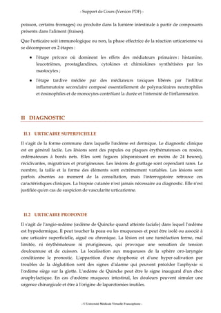 - Support de Cours (Version PDF) -
- © Université Médicale Virtuelle Francophone -
poisson, certains fromages) ou produite dans la lumière intestinale à partir de composants
présents dans l'aliment (fraises).
Que l'urticaire soit immunologique ou non, la phase effectrice de la réaction urticarienne va
se décomposer en 2 étapes :
l'étape précoce où dominent les effets des médiateurs primaires : histamine,
leucotriènes, prostaglandines, cytokines et chimiokines synthétisées par les
mastocytes ;
l'étape tardive médiée par des médiateurs toxiques libérés par l'infiltrat
inflammatoire secondaire composé essentiellement de polynucléaires neutrophiles
et éosinophiles et de monocytes contrôlant la durée et l'intensité de l'inflammation.
II DIAGNOSTIC
II.1 URTICAIRE SUPERFICIELLE
Il s'agit de la forme commune dans laquelle l'œdème est dermique. Le diagnostic clinique
est en général facile. Les lésions sont des papules ou plaques érythémateuses ou rosées,
œdémateuses à bords nets. Elles sont fugaces (disparaissant en moins de 24 heures),
récidivantes, migratrices et prurigineuses. Les lésions de grattage sont cependant rares. Le
nombre, la taille et la forme des éléments sont extrêmement variables. Les lésions sont
parfois absentes au moment de la consultation, mais l'interrogatoire retrouve ces
caractéristiques cliniques. La biopsie cutanée n'est jamais nécessaire au diagnostic. Elle n'est
justifiée qu'en cas de suspicion de vascularite urticarienne.
II.2 URTICAIRE PROFONDE
Il s'agit de l'angio-œdème (œdème de Quincke quand atteinte faciale) dans lequel l'œdème
est hypodermique. Il peut toucher la peau ou les muqueuses et peut être isolé ou associé à
une urticaire superficielle, aiguë ou chronique. La lésion est une tuméfaction ferme, mal
limitée, ni érythémateuse ni prurigineuse, qui provoque une sensation de tension
douloureuse et de cuisson. La localisation aux muqueuses de la sphère oro-laryngée
conditionne le pronostic. L'apparition d'une dysphonie et d'une hyper-salivation par
troubles de la déglutition sont des signes d'alarme qui peuvent précéder l'asphyxie si
l'œdème siège sur la glotte. L'œdème de Quincke peut être le signe inaugural d'un choc
anaphylactique. En cas d'œdème muqueux intestinal, les douleurs peuvent simuler une
urgence chirurgicale et être à l'origine de laparotomies inutiles.
 