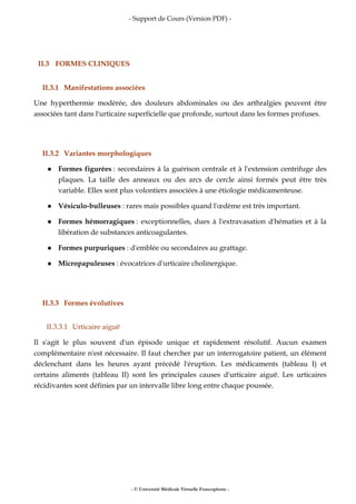 - Support de Cours (Version PDF) -
- © Université Médicale Virtuelle Francophone -
II.3 FORMES CLINIQUES
II.3.1 Manifestations associées
Une hyperthermie modérée, des douleurs abdominales ou des arthralgies peuvent être
associées tant dans l'urticaire superficielle que profonde, surtout dans les formes profuses.
II.3.2 Variantes morphologiques
Formes figurées : secondaires à la guérison centrale et à l'extension centrifuge des
plaques. La taille des anneaux ou des arcs de cercle ainsi formés peut être très
variable. Elles sont plus volontiers associées à une étiologie médicamenteuse.
Vésiculo-bulleuses : rares mais possibles quand l'œdème est très important.
Formes hémorragiques : exceptionnelles, dues à l'extravasation d'hématies et à la
libération de substances anticoagulantes.
Formes purpuriques : d'emblée ou secondaires au grattage.
Micropapuleuses : évocatrices d'urticaire cholinergique.
II.3.3 Formes évolutives
II.3.3.1 Urticaire aiguë
Il s'agit le plus souvent d'un épisode unique et rapidement résolutif. Aucun examen
complémentaire n'est nécessaire. Il faut chercher par un interrogatoire patient, un élément
déclenchant dans les heures ayant précédé l'éruption. Les médicaments (tableau I) et
certains aliments (tableau II) sont les principales causes d'urticaire aiguë. Les urticaires
récidivantes sont définies par un intervalle libre long entre chaque poussée.
 