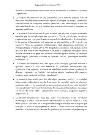 - Support de Cours (Version PDF) -
réaction d'hypersensibilité ou une autre cause, par exemple le syndrome d'ischémie
- reperfusion).
● La réaction inflammatoire est une composante de la réponse immune. Elle est
impliquée dans l'immunité naturelle en réponse à un signal de danger. Elle favorise
ainsi l'induction de la réponse immune spécifique. C'est, par exemple, le rôle des
adjuvants dans les vaccins qui, en créant une réaction inflammatoire, favorisent les
réponses spécifiques.
● La réaction inflammatoire est, le plus souvent, une réponse adaptée strictement
contrôlée par de multiples systèmes régulateurs. Elle est généralement protectrice
en participant aux processus de défense naturelle et à la réparation des tissus lésés.
Si la réponse inflammatoire est inadaptée ou mal contrôlée ; elle peut devenir
agressive. Ainsi, les syndromes inflammatoires sont fréquemment rencontrés en
pratique clinique courante (25% à 30% des patients consultants ou hospitalisés) et le
médecin doit évaluer leur importance et en faire le diagnostic étiologique car la
réaction inflammatoire peut être associée à une très grande variété de situations
pathologiques (infections, maladies de système, cancers, pathologies thrombo-
emboliques…).
● La réaction inflammatoire peut être aiguë, voire suraiguë (quelques minutes à
quelques jours). On peut citer l'exemple du syndrome inflammatoire aigu
systémique (choc septique, syndrome de défaillance multiviscérale, syndrome de
détresse respiratoire de l'adulte, pancréatites aiguës, syndrome d'écrasement,
brûlures, formes graves d'ischémie - reperfusion).
● La réaction inflammatoire peut être chronique (semaines, années). Les maladies
inflammatoires chroniques sont la 3ème cause de mortalité, après les affections
cardiovasculaires et les cancers ; et une des premières causes de morbidité dans les "
pays développés " (morbidité fonctionnelle des maladies inflammatoires chroniques
au niveau de tissus cibles : articulations, tissus nerveux, muqueuse digestive,
respiratoire…).
● La réaction inflammatoire peut être locale (vasodilatation locale, exsudation
plasmatique et afflux local de cellules inflammatoires au niveau cutané à la suite
d'une plaie ou au niveau de la muqueuse bronchique dans l'asthme allergique par
exemple) ou générale (signes généraux comme la fièvre, production hépatique des
protéines de la phase aiguë ; exemple du syndrome inflammatoire aigu systémique).
- © Université Médicale Virtuelle Francophone -
 