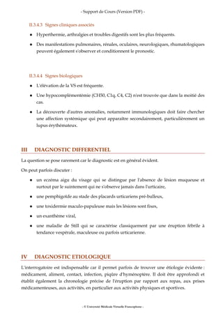 - Support de Cours (Version PDF) -
- © Université Médicale Virtuelle Francophone -
II.3.4.3 Signes cliniques associés
Hyperthermie, arthralgies et troubles digestifs sont les plus fréquents.
Des manifestations pulmonaires, rénales, oculaires, neurologiques, rhumatologiques
peuvent également s'observer et conditionnent le pronostic.
II.3.4.4 Signes biologiques
L'élévation de la VS est fréquente.
Une hypocomplémentémie (CH50, C1q, C4, C2) n'est trouvée que dans la moitié des
cas.
La découverte d'autres anomalies, notamment immunologiques doit faire chercher
une affection systémique qui peut apparaître secondairement, particulièrement un
lupus érythémateux.
III DIAGNOSTIC DIFFERENTIEL
La question se pose rarement car le diagnostic est en général évident.
On peut parfois discuter :
un eczéma aigu du visage qui se distingue par l'absence de lésion muqueuse et
surtout par le suintement qui ne s'observe jamais dans l'urticaire,
une pemphigoïde au stade des placards urticariens pré-bulleux,
une toxidermie maculo-papuleuse mais les lésions sont fixes,
un exanthème viral,
une maladie de Still qui se caractérise classiquement par une éruption fébrile à
tendance vespérale, maculeuse ou parfois urticarienne.
IV DIAGNOSTIC ETIOLOGIQUE
L'interrogatoire est indispensable car il permet parfois de trouver une étiologie évidente :
médicament, aliment, contact, infection, piqûre d'hyménoptère. Il doit être approfondi et
établit également la chronologie précise de l'éruption par rapport aux repas, aux prises
médicamenteuses, aux activités, en particulier aux activités physiques et sportives.
 