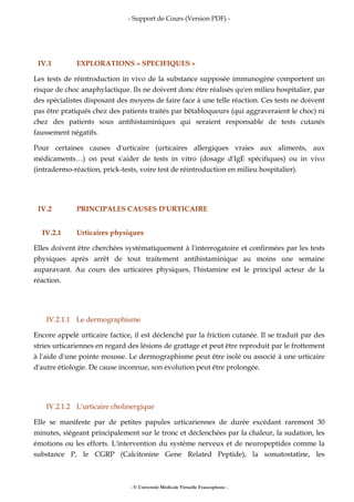- Support de Cours (Version PDF) -
- © Université Médicale Virtuelle Francophone -
IV.1 EXPLORATIONS « SPECIFIQUES »
Les tests de réintroduction in vivo de la substance supposée immunogène comportent un
risque de choc anaphylactique. Ils ne doivent donc être réalisés qu'en milieu hospitalier, par
des spécialistes disposant des moyens de faire face à une telle réaction. Ces tests ne doivent
pas être pratiqués chez des patients traités par bêtabloqueurs (qui aggraveraient le choc) ni
chez des patients sous antihistaminiques qui seraient responsable de tests cutanés
faussement négatifs.
Pour certaines causes d'urticaire (urticaires allergiques vraies aux aliments, aux
médicaments…) on peut s'aider de tests in vitro (dosage d'IgE spécifiques) ou in vivo
(intradermo-réaction, prick-tests, voire test de réintroduction en milieu hospitalier).
IV.2 PRINCIPALES CAUSES D'URTICAIRE
IV.2.1 Urticaires physiques
Elles doivent être cherchées systématiquement à l'interrogatoire et confirmées par les tests
physiques après arrêt de tout traitement antihistaminique au moins une semaine
auparavant. Au cours des urticaires physiques, l'histamine est le principal acteur de la
réaction.
IV.2.1.1 Le dermographisme
Encore appelé urticaire factice, il est déclenché par la friction cutanée. Il se traduit par des
stries urticariennes en regard des lésions de grattage et peut être reproduit par le frottement
à l'aide d'une pointe mousse. Le dermographisme peut être isolé ou associé à une urticaire
d'autre étiologie. De cause inconnue, son évolution peut être prolongée.
IV.2.1.2 L'urticaire cholinergique
Elle se manifeste par de petites papules urticariennes de durée excédant rarement 30
minutes, siégeant principalement sur le tronc et déclenchées par la chaleur, la sudation, les
émotions ou les efforts. L'intervention du système nerveux et de neuropeptides comme la
substance P, le CGRP (Calcitonine Gene Related Peptide), la somatostatine, les
 