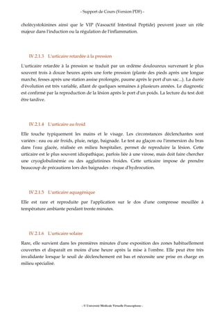 - Support de Cours (Version PDF) -
- © Université Médicale Virtuelle Francophone -
cholécystokinines ainsi que le VIP (Vasoactif Intestinal Peptide) peuvent jouer un rôle
majeur dans l'induction ou la régulation de l'inflammation.
IV.2.1.3 L'urticaire retardée à la pression
L'urticaire retardée à la pression se traduit par un œdème douloureux survenant le plus
souvent trois à douze heures après une forte pression (plante des pieds après une longue
marche, fesses après une station assise prolongée, paume après le port d'un sac...). La durée
d'évolution est très variable, allant de quelques semaines à plusieurs années. Le diagnostic
est confirmé par la reproduction de la lésion après le port d'un poids. La lecture du test doit
être tardive.
IV.2.1.4 L'urticaire au froid
Elle touche typiquement les mains et le visage. Les circonstances déclenchantes sont
variées : eau ou air froids, pluie, neige, baignade. Le test au glaçon ou l'immersion du bras
dans l'eau glacée, réalisée en milieu hospitalier, permet de reproduire la lésion. Cette
urticaire est le plus souvent idiopathique, parfois liée à une virose, mais doit faire chercher
une cryoglobulinémie ou des agglutinines froides. Cette urticaire impose de prendre
beaucoup de précautions lors des baignades : risque d'hydrocution.
IV.2.1.5 L'urticaire aquagénique
Elle est rare et reproduite par l'application sur le dos d'une compresse mouillée à
température ambiante pendant trente minutes.
IV.2.1.6 L'urticaire solaire
Rare, elle survient dans les premières minutes d'une exposition des zones habituellement
couvertes et disparaît en moins d'une heure après la mise à l'ombre. Elle peut être très
invalidante lorsque le seuil de déclenchement est bas et nécessite une prise en charge en
milieu spécialisé.
 