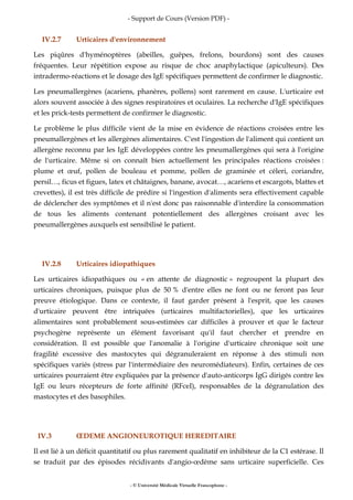 - Support de Cours (Version PDF) -
- © Université Médicale Virtuelle Francophone -
IV.2.7 Urticaires d'environnement
Les piqûres d'hyménoptères (abeilles, guêpes, frelons, bourdons) sont des causes
fréquentes. Leur répétition expose au risque de choc anaphylactique (apiculteurs). Des
intradermo-réactions et le dosage des IgE spécifiques permettent de confirmer le diagnostic.
Les pneumallergènes (acariens, phanères, pollens) sont rarement en cause. L'urticaire est
alors souvent associée à des signes respiratoires et oculaires. La recherche d'IgE spécifiques
et les prick-tests permettent de confirmer le diagnostic.
Le problème le plus difficile vient de la mise en évidence de réactions croisées entre les
pneumallergènes et les allergènes alimentaires. C'est l'ingestion de l'aliment qui contient un
allergène reconnu par les IgE développées contre les pneumallergènes qui sera à l'origine
de l'urticaire. Même si on connaît bien actuellement les principales réactions croisées :
plume et œuf, pollen de bouleau et pomme, pollen de graminée et céleri, coriandre,
persil…, ficus et figues, latex et châtaignes, banane, avocat…, acariens et escargots, blattes et
crevettes), il est très difficile de prédire si l'ingestion d'aliments sera effectivement capable
de déclencher des symptômes et il n'est donc pas raisonnable d'interdire la consommation
de tous les aliments contenant potentiellement des allergènes croisant avec les
pneumallergènes auxquels est sensibilisé le patient.
IV.2.8 Urticaires idiopathiques
Les urticaires idiopathiques ou « en attente de diagnostic » regroupent la plupart des
urticaires chroniques, puisque plus de 50 % d'entre elles ne font ou ne feront pas leur
preuve étiologique. Dans ce contexte, il faut garder présent à l'esprit, que les causes
d'urticaire peuvent être intriquées (urticaires multifactorielles), que les urticaires
alimentaires sont probablement sous-estimées car difficiles à prouver et que le facteur
psychogène représente un élément favorisant qu'il faut chercher et prendre en
considération. Il est possible que l'anomalie à l'origine d'urticaire chronique soit une
fragilité excessive des mastocytes qui dégranuleraient en réponse à des stimuli non
spécifiques variés (stress par l'intermédiaire des neuromédiateurs). Enfin, certaines de ces
urticaires pourraient être expliquées par la présence d'auto-anticorps IgG dirigés contre les
IgE ou leurs récepteurs de forte affinité (RFceI), responsables de la dégranulation des
mastocytes et des basophiles.
IV.3 ŒDEME ANGIONEUROTIQUE HEREDITAIRE
Il est lié à un déficit quantitatif ou plus rarement qualitatif en inhibiteur de la C1 estérase. Il
se traduit par des épisodes récidivants d'angio-œdème sans urticaire superficielle. Ces
 