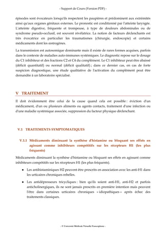 - Support de Cours (Version PDF) -
- © Université Médicale Virtuelle Francophone -
épisodes sont évocateurs lorsqu'ils respectent les paupières et prédominent aux extrémités
ainsi qu'aux organes génitaux externes. Le pronostic est conditionné par l'atteinte laryngée.
L'atteinte digestive, fréquente et trompeuse, à type de douleurs abdominales ou de
syndrome pseudo-occlusif, est souvent révélatrice. La notion de facteurs déclenchants est
très évocatrice en particulier les traumatismes (chirurgie, endoscopie) et certains
médicaments dont les œstrogènes.
La transmission est autosomique dominante mais il existe de rares formes acquises, parfois
dans le contexte de maladies auto-immunes systémiques. Le diagnostic repose sur le dosage
du C1 inhibiteur et des fractions C2 et C4 du complément. Le C1 inhibiteur peut être abaissé
(déficit quantitatif) ou normal (déficit qualitatif) ; dans ce dernier cas, en cas de forte
suspicion diagnostique, une étude qualitative de l'activation du complément peut être
demandée à un laboratoire spécialisé.
V TRAITEMENT
Il doit évidemment être celui de la cause quand cela est possible : éviction d'un
médicament, d'un ou plusieurs aliments ou agents contacts, traitement d'une infection ou
d'une maladie systémique associée, suppression du facteur physique déclenchant.
V.1 TRAITEMENTS SYMPTOMATIQUES
V.1.1 Médicaments diminuant la synthèse d'histamine ou bloquant ses effets en
agissant comme inhibiteurs compétitifs sur les récepteurs H1 (les plus
fréquents)
Médicaments diminuant la synthèse d'histamine ou bloquant ses effets en agissant comme
inhibiteurs compétitifs sur les récepteurs H1 (les plus fréquents).
Les antihistaminiques H2 peuvent être prescrits en association avec les anti-H1 dans
les urticaires chroniques rebelles.
Les antidépresseurs tricycliques : bien qu'ils soient anti-H1, anti-H2 et parfois
anticholinergiques, ils ne sont jamais prescrits en première intention mais peuvent
l'être dans certaines urticaires chroniques « idiopathiques » après échec des
traitements classiques.
 
