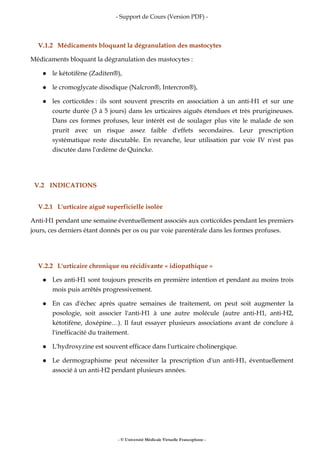 - Support de Cours (Version PDF) -
- © Université Médicale Virtuelle Francophone -
V.1.2 Médicaments bloquant la dégranulation des mastocytes
Médicaments bloquant la dégranulation des mastocytes :
le kétotifène (Zaditen®),
le cromoglycate disodique (Nalcron®, Intercron®),
les corticoïdes : ils sont souvent prescrits en association à un anti-H1 et sur une
courte durée (3 à 5 jours) dans les urticaires aiguës étendues et très prurigineuses.
Dans ces formes profuses, leur intérêt est de soulager plus vite le malade de son
prurit avec un risque assez faible d'effets secondaires. Leur prescription
systématique reste discutable. En revanche, leur utilisation par voie IV n'est pas
discutée dans l'œdème de Quincke.
V.2 INDICATIONS
V.2.1 L'urticaire aiguë superficielle isolée
Anti-H1 pendant une semaine éventuellement associés aux corticoïdes pendant les premiers
jours, ces derniers étant donnés per os ou par voie parentérale dans les formes profuses.
V.2.2 L'urticaire chronique ou récidivante « idiopathique »
Les anti-H1 sont toujours prescrits en première intention et pendant au moins trois
mois puis arrêtés progressivement.
En cas d'échec après quatre semaines de traitement, on peut soit augmenter la
posologie, soit associer l'anti-H1 à une autre molécule (autre anti-H1, anti-H2,
kétotifène, doxépine…). Il faut essayer plusieurs associations avant de conclure à
l'inefficacité du traitement.
L'hydroxyzine est souvent efficace dans l'urticaire cholinergique.
Le dermographisme peut nécessiter la prescription d'un anti-H1, éventuellement
associé à un anti-H2 pendant plusieurs années.
 