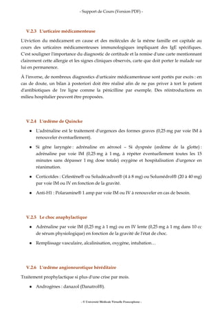 - Support de Cours (Version PDF) -
- © Université Médicale Virtuelle Francophone -
V.2.3 L'urticaire médicamenteuse
L'éviction du médicament en cause et des molécules de la même famille est capitale au
cours des urticaires médicamenteuses immunologiques impliquant des IgE spécifiques.
C'est souligner l'importance du diagnostic de certitude et la remise d'une carte mentionnant
clairement cette allergie et les signes cliniques observés, carte que doit porter le malade sur
lui en permanence.
À l'inverse, de nombreux diagnostics d'urticaire médicamenteuse sont portés par excès : en
cas de doute, un bilan à posteriori doit être réalisé afin de ne pas priver à tort le patient
d'antibiotiques de 1re ligne comme la pénicilline par exemple. Des réintroductions en
milieu hospitalier peuvent être proposées.
V.2.4 L'œdème de Quincke
L'adrénaline est le traitement d'urgences des formes graves (0,25 mg par voie IM à
renouveler éventuellement).
Si gêne laryngée : adrénaline en aérosol – Si dyspnée (œdème de la glotte) :
adrénaline par voie IM (0,25 mg à 1 mg, à répéter éventuellement toutes les 15
minutes sans dépasser 1 mg dose totale) oxygène et hospitalisation d'urgence en
réanimation.
Corticoïdes : Célestène® ou Soludécadron® (4 à 8 mg) ou Solumédrol® (20 à 40 mg)
par voie IM ou IV en fonction de la gravité.
Anti-H1 : Polaramine® 1 amp par voie IM ou IV à renouveler en cas de besoin.
V.2.5 Le choc anaphylactique
Adrénaline par voie IM (0,25 mg à 1 mg) ou en IV lente (0,25 mg à 1 mg dans 10 cc
de sérum physiologique) en fonction de la gravité de l'état de choc.
Remplissage vasculaire, alcalinisation, oxygène, intubation…
V.2.6 L'œdème angioneurotique héréditaire
Traitement prophylactique si plus d'une crise par mois.
Androgènes : danazol (Danatrol®).
 