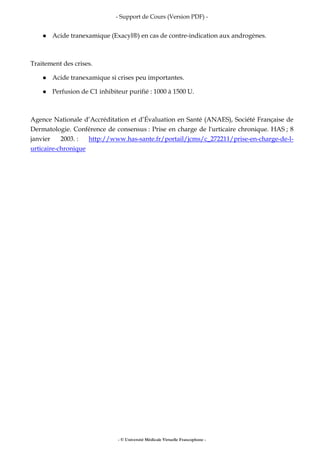 - Support de Cours (Version PDF) -
- © Université Médicale Virtuelle Francophone -
Acide tranexamique (Exacyl®) en cas de contre-indication aux androgènes.
Traitement des crises.
Acide tranexamique si crises peu importantes.
Perfusion de C1 inhibiteur purifié : 1000 à 1500 U.
Agence Nationale d’Accréditation et d’Évaluation en Santé (ANAES), Société Française de
Dermatologie. Conférence de consensus : Prise en charge de l'urticaire chronique. HAS ; 8
janvier 2003. : http://www.has-sante.fr/portail/jcms/c_272211/prise-en-charge-de-l-
urticaire-chronique
 