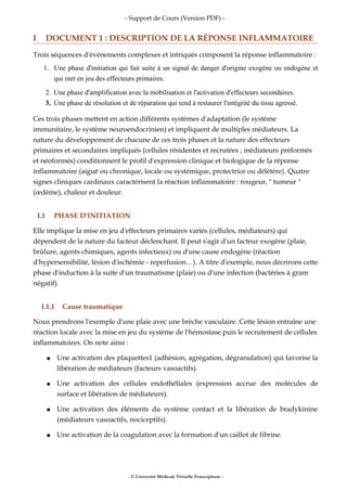 - Support de Cours (Version PDF) -
I DOCUMENT 1 : DESCRIPTION DE LA RÉPONSE INFLAMMATOIRE
Trois séquences d'événements complexes et intriqués composent la réponse inflammatoire :
1. Une phase d'initiation qui fait suite à un signal de danger d'origine exogène ou endogène et
qui met en jeu des effecteurs primaires.
2. Une phase d'amplification avec la mobilisation et l'activation d'effecteurs secondaires.
3. Une phase de résolution et de réparation qui tend à restaurer l'intégrité du tissu agressé.
Ces trois phases mettent en action différents systèmes d'adaptation (le système
immunitaire, le système neuroendocrinien) et impliquent de multiples médiateurs. La
nature du développement de chacune de ces trois phases et la nature des effecteurs
primaires et secondaires impliqués (cellules résidentes et recrutées ; médiateurs préformés
et néoformés) conditionnent le profil d'expression clinique et biologique de la réponse
inflammatoire (aiguë ou chronique, locale ou systémique, protectrice ou délétère). Quatre
signes cliniques cardinaux caractérisent la réaction inflammatoire : rougeur, " tumeur "
(œdème), chaleur et douleur.
I.1 PHASE D'INITIATION
Elle implique la mise en jeu d'effecteurs primaires variés (cellules, médiateurs) qui
dépendent de la nature du facteur déclenchant. Il peut s'agir d'un facteur exogène (plaie,
brûlure, agents chimiques, agents infectieux) ou d'une cause endogène (réaction
d'hypersensibilité, lésion d'ischémie - reperfusion…). A titre d'exemple, nous décrirons cette
phase d'induction à la suite d'un traumatisme (plaie) ou d'une infection (bactéries à gram
négatif).
I.1.1 Cause traumatique
Nous prendrons l'exemple d'une plaie avec une brèche vasculaire. Cette lésion entraîne une
réaction locale avec la mise en jeu du système de l'hémostase puis le recrutement de cellules
inflammatoires. On note ainsi :
● Une activation des plaquettes1 (adhésion, agrégation, dégranulation) qui favorise la
libération de médiateurs (facteurs vasoactifs).
● Une activation des cellules endothéliales (expression accrue des molécules de
surface et libération de médiateurs).
● Une activation des éléments du système contact et la libération de bradykinine
(médiateurs vasoactifs, nociceptifs).
● Une activation de la coagulation avec la formation d'un caillot de fibrine.
- © Université Médicale Virtuelle Francophone -
 