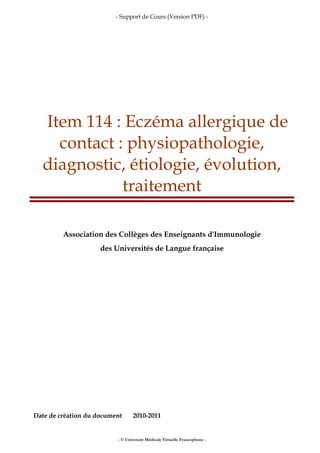 - Support de Cours (Version PDF) -
- © Université Médicale Virtuelle Francophone -
Item 114 : Eczéma allergique de
contact : physiopathologie,
diagnostic, étiologie, évolution,
traitement
Association des Collèges des Enseignants d'Immunologie
des Universités de Langue française
Date de création du document 2010-2011
 