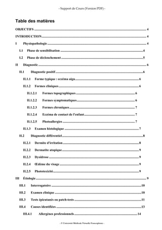 - Support de Cours (Version PDF) -
- © Université Médicale Virtuelle Francophone -
Table des matières
OBJECTIFS ......................................................................................................................................... 4
INTRODUCTION................................................................................................................................ 4
I Physiopathologie......................................................................................................................... 4
I.1 Phase de sensibilisation .....................................................................................................4
I.2 Phase de déclenchement ....................................................................................................5
II Diagnostic .................................................................................................................................... 6
II.1 Diagnostic positif...........................................................................................................6
II.1.1 Forme typique : eczéma aigu..............................................................................6
II.1.2 Formes cliniques..................................................................................................6
II.1.2.1 Formes topographiques........................................................................ 6
II.1.2.2 Formes symptomatiques....................................................................... 6
II.1.2.3 Formes chroniques................................................................................ 7
II.1.2.4 Eczéma de contact de l'enfant.............................................................. 7
II.1.2.5 Photoallergies ........................................................................................ 7
II.1.3 Examen histologique ...........................................................................................7
II.2 Diagnostic différentiel...................................................................................................8
II.2.1 Dermite d'irritation.............................................................................................8
II.2.2 Dermatite atopique..............................................................................................9
II.2.3 Dysidrose ..............................................................................................................9
II.2.4 Œdème du visage.................................................................................................9
II.2.5 Phototoxicité.........................................................................................................9
III Étiologie....................................................................................................................................... 9
III.1 Interrogatoire ..............................................................................................................10
III.2 Examen clinique ..........................................................................................................10
III.3 Tests épicutanés ou patch-tests ..................................................................................11
III.4 Causes identifiées ........................................................................................................13
III.4.1 Allergènes professionnels .............................................................................14
 