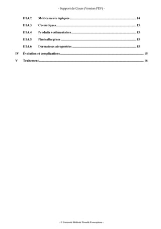 - Support de Cours (Version PDF) -
- © Université Médicale Virtuelle Francophone -
III.4.2 Médicaments topiques..................................................................................14
III.4.3 Cosmétiques...................................................................................................15
III.4.4 Produits vestimentaires................................................................................15
III.4.5 Photoallergènes .............................................................................................15
III.4.6 Dermatoses aéroportées ...............................................................................15
IV Évolution et complications....................................................................................................... 15
V Traitement................................................................................................................................. 16
 