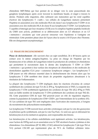 - Support de Cours (Version PDF) -
- © Université Médicale Virtuelle Francophone -
chimiokine MIP-3bêta) qui leur permet de se diriger vers la zone paracorticale des
ganglions lymphatiques après avoir traversé la membrane basale, et migré à travers le
derme. Pendant cette migration, elles subissent une maturation qui les rend capables
d'activer des lymphocytes T « naïfs ». Les cellules de Langerhans matures présentent
l'haptène en association avec des molécules HLA de classe I aux lymphocytes T CD8+ et en
association avec des molécules HLA de classe II aux lymphocytes T CD4+. Les lymphocytes
T capables d'interagir par leur récepteur (TCR) avec le complexe haptène-peptide/molécule
du CMH sont activés, prolifèrent et se différencient alors en LT effecteurs et en LT
« mémoires » circulants qui vont pouvoir retourner vers l'épiderme si l'antigène est
réintroduit. Cette première phase dure de 5 jours chez la souris à 10-15 jours chez l'homme.
Elle est cliniquement asymptomatique.
I.2 PHASE DE DECLENCHEMENT
Phase de déclenchement : elle survient chez un sujet sensibilisé, 24 à 48 heures après un
contact avec le même antigène/haptène. La prise en charge de l'haptène par les
kératinocytes et les cellules de Langerhans induit la production de cytokines et chimiokines
qui permettent le recrutement dans le derme des lymphocytes T CD4+ et CD8+
« mémoires » qui portent à leur surface des récepteurs de chimiokines et des molécules de
domiciliation appelées CLA pour « cutaneous lymphocyte antigen ». Les lymphocytes T
CD8 jouent un rôle effecteur essentiel dans le déclenchement des lésions alors que les
lymphocytes T CD4 semblent être doués de propriétés régulatrices aboutissant à la
résolution de l'inflammation.
La plupart des lymphocytes T CD8 impliqués dans les réactions d'eczéma de contact
synthétisent des cytokines de type Tc1 (IL-2, IFN-g, ?lymphotoxine et TNF). La majorité des
lymphocytes T CD4 synthétisent également des cytokines de type Th1 (IL2, IFNg et TNF)
mais un faible nombre de lymphocytes T CD4 synthétisent des cytokines de type Th2 (IL-
10). Cette population CD4 de type Th2 pourrait jouer un rôle de régulation négative,
comme la population de lymphocytes CD4+ CD25+, par l'intermédiaire de la synthèse d'IL-
10. Les cytokines de type Th1 sont impliquées dans l'activation des mastocytes, à l'origine
du recrutement des polynucléaires neutrophiles.
Les lymphocytes T CD8 exercent leurs activités cytotoxiques soit par la voie des granzymes
et perforines qu'ils synthétisent, soit par la voie Fas/FasL. Ce sont eux qui en détruisant les
kératinocytes et en les mettant en apoptose, sont responsables des lésions.
Les kératinocytes et les cellules endothéliales sont également activées. Les kératinocytes,
sous l'action de l'IFNg seul ou en association avec le TNF sécrètent d'autres cytokines et des
chimiokines. Ces chimiokines (IP 10, MIG, I-TAC) attirent les lymphocytes T (de type Th1 et
Tc1) portant CXC-R3 qui représentent plus de 70 % de l'infiltrat cellulaire intra-
 