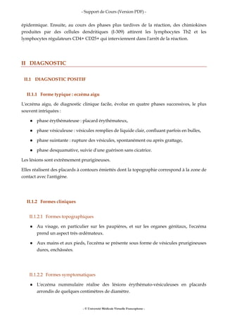 - Support de Cours (Version PDF) -
- © Université Médicale Virtuelle Francophone -
épidermique. Ensuite, au cours des phases plus tardives de la réaction, des chimiokines
produites par des cellules dendritiques (I-309) attirent les lymphocytes Th2 et les
lymphocytes régulateurs CD4+ CD25+ qui interviennent dans l'arrêt de la réaction.
II DIAGNOSTIC
II.1 DIAGNOSTIC POSITIF
II.1.1 Forme typique : eczéma aigu
L'eczéma aigu, de diagnostic clinique facile, évolue en quatre phases successives, le plus
souvent intriquées :
phase érythémateuse : placard érythémateux,
phase vésiculeuse : vésicules remplies de liquide clair, confluant parfois en bulles,
phase suintante : rupture des vésicules, spontanément ou après grattage,
phase desquamative, suivie d'une guérison sans cicatrice.
Les lésions sont extrêmement prurigineuses.
Elles réalisent des placards à contours émiettés dont la topographie correspond à la zone de
contact avec l'antigène.
II.1.2 Formes cliniques
II.1.2.1 Formes topographiques
Au visage, en particulier sur les paupières, et sur les organes génitaux, l'eczéma
prend un aspect très œdémateux.
Aux mains et aux pieds, l'eczéma se présente sous forme de vésicules prurigineuses
dures, enchâssées.
II.1.2.2 Formes symptomatiques
L'eczéma nummulaire réalise des lésions érythémato-vésiculeuses en placards
arrondis de quelques centimètres de diamètre.
 
