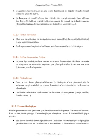- Support de Cours (Version PDF) -
- © Université Médicale Virtuelle Francophone -
L'eczéma papulo-vésiculeux est une forme d'eczéma où les papulo-vésicules restent
isolées les unes des autres.
La dysidrose est caractérisée par des vésicules très prurigineuses des faces latérales
des doigts. Ce tableau peut être dû à un eczéma de contact ou à d'autres causes
(dermatite atopique, formes idiopathiques à récidives saisonnières…).
II.1.2.3 Formes chroniques
Elles sont caractérisées par un épaississement quadrillé de la peau (lichénification)
et une hyperpigmentation.
Sur les paumes et les plantes, les lésions sont fissuraires et hyperkératosiques.
II.1.2.4 Eczéma de contact de l'enfant
Le jeune âge ne doit pas faire récuser un eczéma de contact et faire faire par excès
un diagnostic de dermatite atopique, pas plus qu'interdire le recours aux tests
épicutanés pour le diagnostic.
II.1.2.5 Photoallergies
Dans le cas d'une photosensibilisation (à distinguer d'une phototoxicité), la
substance exogène n'induit un eczéma de contact qu'après irradiation par les rayons
ultraviolets.
Les lésions débutent et prédominent sur les zones photo-exposées (visage, oreilles,
dos des mains…).
II.1.3 Examen histologique
Une biopsie cutanée n'est pratiquée que dans les cas où le diagnostic d'eczéma est hésitant.
Il ne permet pas de préjuger d'une étiologie par allergie de contact. L'examen histologique
montre :
des lésions essentiellement épidermiques : elles sont caractérisées par la spongiose
(œdème dissociant les kératinocytes et aboutissant à la formation de vésicules intra-
 