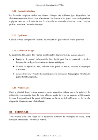 - Support de Cours (Version PDF) -
- © Université Médicale Virtuelle Francophone -
II.2.2 Dermatite atopique
La dermatite atopique réalise un tableau clinique très différent (qs). Cependant, les
altérations cutanées liées à cette affection et l'application d'un grand nombre de produits
topiques, dont les corticoïdes locaux, favorisent la survenue d'eczémas de contact chez les
patients ayant une dermatite atopique.
II.2.3 Dysidrose
C'est un tableau clinique dont l'eczéma de contact n'est que l'une des causes possibles.
II.2.4 Œdème du visage
Le diagnostic différentiel doit être fait avec les autres causes d'œdème aigu du visage :
Érysipèle : le placard inflammatoire bien limité peut être recouvert de vésicules.
Frissons, fièvre, hyperleucocytose sont caractéristiques.
Œdème de Quincke : pâle, indolore sans prurit ni fièvre, souvent accompagné
d'urticaire.
Zona : douleurs, vésicules hémorragiques ou croûteuses, topographie hémifaciale
permettent le diagnostic.
II.2.5 Phototoxicité
C'est le résultat d'une brûlure excessive après exposition solaire due à la présence de
métabolites photo-actifs dans la peau obtenus après la prise de certains médicaments
(comme les quinolones). Le prurit et l'absence de fièvre sont des éléments en faveur du
diagnostic d'eczéma ou de photoallergie.
III ÉTIOLOGIE
Tout eczéma doit faire l'objet de la recherche acharnée de l'allergène en cause, dont
l'éviction conditionne l'absence de rechute.
 