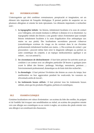 - Support de Cours (Version PDF) -
- © Université Médicale Virtuelle Francophone -
III.1 INTERROGATOIRE
L'interrogatoire qui doit combiner connaissances, perspicacité et imagination, est un
élément très important de l'enquête étiologique. Il permet parfois de suspecter un ou
plusieurs allergènes et oriente les tests épicutanés. Les éléments importants à rechercher
sont :
1. la topographie initiale : les lésions, initialement localisées à la zone de contact
avec l'allergène, ont ensuite tendance à diffuser à distance et à se disséminer. La
topographie initiale des lésions a une grande valeur d'orientation (par exemple
lésions initialement localisées à la zone d'application d'un antiseptique aux
mains ou aux pieds). Des localisations secondaires peuvent s'observer
(caractéristiques eczémas du visage ou du scrotum dans le cas d'eczéma
professionnels initialement localisés aux mains…). Des eczémas de contact « par
procuration » peuvent même faire errer le diagnostic (allergies au parfum ou
autre cosmétique du conjoint, à un topique médicamenteux appliqué à un
enfant… ou à un animal !) ;
2. les circonstances de déclenchement : il faut faire préciser les activités ayant pu
conduire à un contact avec un allergène particulier 24 heures à quelques jours
avant le début des lésions : jardinage, bricolage, menuiserie, peinture… ;
l'environnement professionnel, domestique ou de loisir doit être recherché ;
3. la chronologie : il faut préciser l'évolution des lésions au cours du temps, leur
amélioration ou leur aggravation pendant les week-ends, les vacances ou
d'éventuels arrêts de travail ;
4. les traitements locaux utilisés : il faut préciser tous les traitements locaux
utilisés, ainsi que les produits d'hygiène, parfums et cosmétiques.
III.2 EXAMEN CLINIQUE
Certaines localisations ont valeur d'orientation : un eczéma du lobe des oreilles, du poignet
et de l'ombilic fait évoquer une sensibilisation au nickel, un eczéma des paupières oriente
vers une allergie aux cosmétiques ou au vernis à ongles, un eczéma des pieds oriente vers
une allergie à un constituant des chaussures.
 