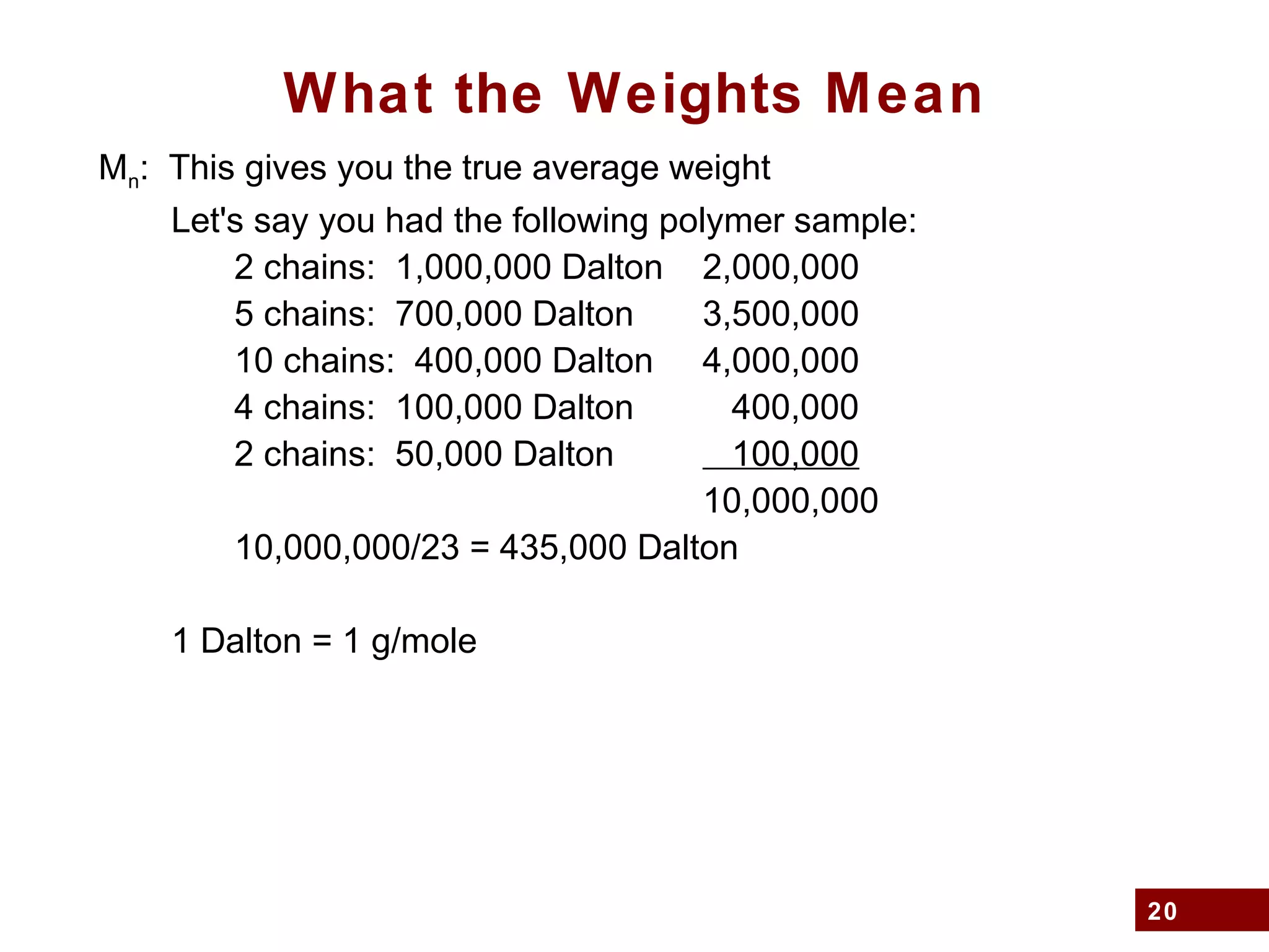 20
What the Weights Mean
Mn: This gives you the true average weight
Let's say you had the following polymer sample:
2 chains: 1,000,000 Dalton 2,000,000
5 chains: 700,000 Dalton 3,500,000
10 chains: 400,000 Dalton 4,000,000
4 chains: 100,000 Dalton 400,000
2 chains: 50,000 Dalton 100,000
10,000,000
10,000,000/23 = 435,000 Dalton
1 Dalton = 1 g/mole
 