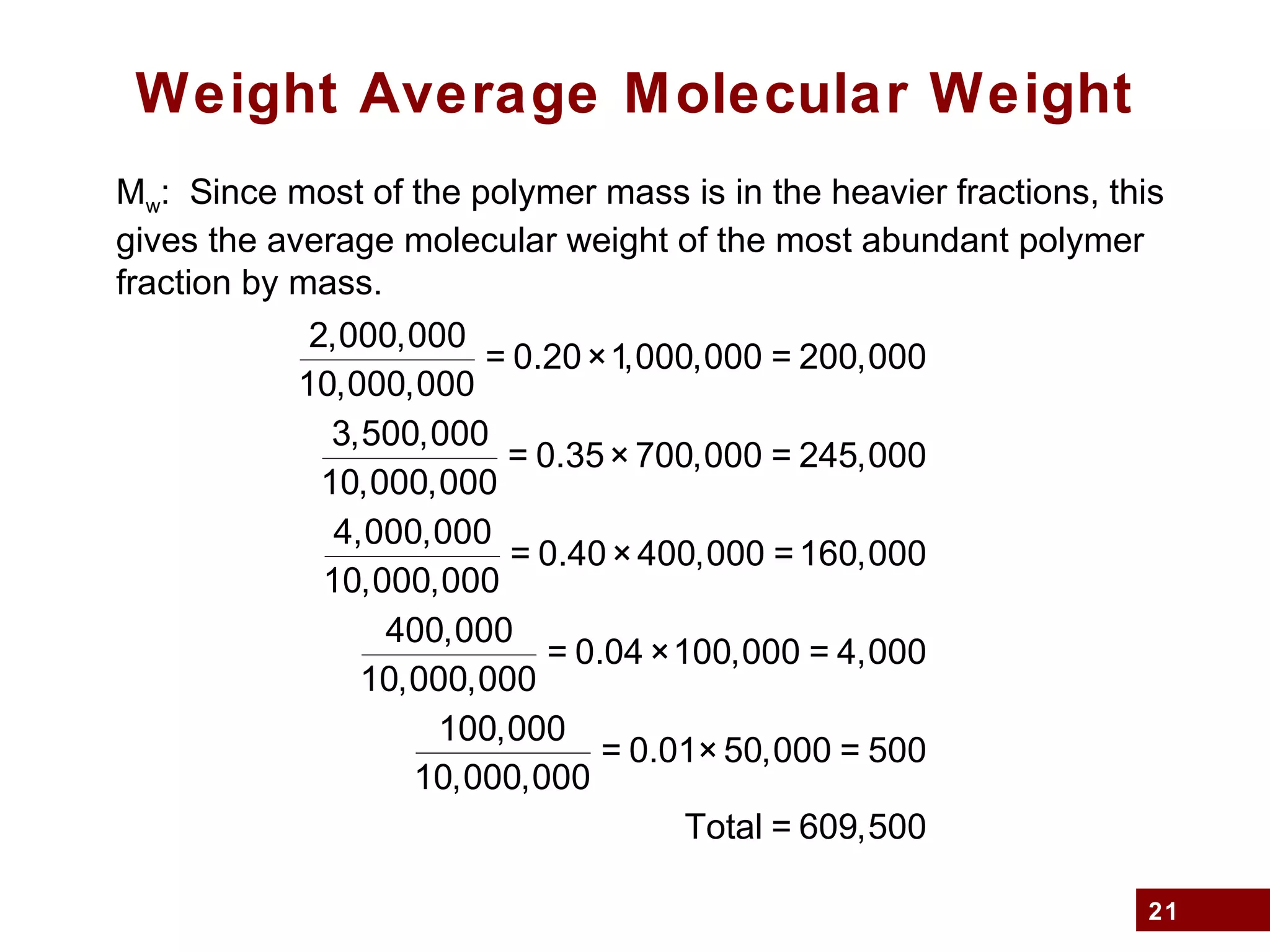 21
Weight Average Molecular Weight
Mw: Since most of the polymer mass is in the heavier fractions, this
gives the average molecular weight of the most abundant polymer
fraction by mass.
2,000,000
10,000,000
= 0.20×1,000,000 = 200,000
3,500,000
10,000,000
= 0.35× 700,000 = 245,000
4,000,000
10,000,000
= 0.40×400,000 =160,000
400,000
10,000,000
= 0.04 ×100,000 = 4,000
100,000
10,000,000
= 0.01× 50,000 = 500
Total = 609,500
 