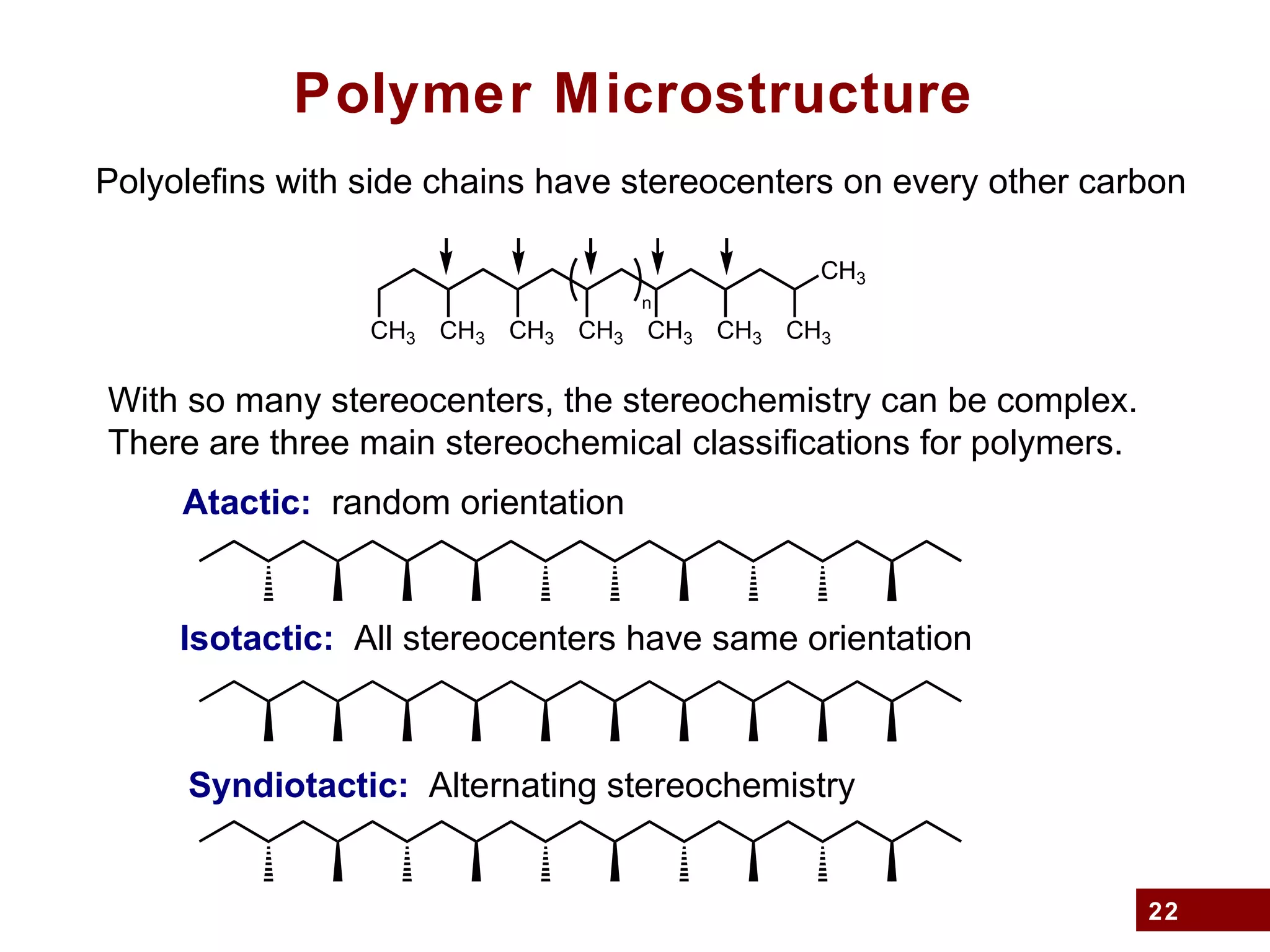 22
Polymer Microstructure
Polyolefins with side chains have stereocenters on every other carbon
CH3
n
CH3 CH3 CH3 CH3 CH3 CH3CH3
With so many stereocenters, the stereochemistry can be complex.
There are three main stereochemical classifications for polymers.
Atactic: random orientation
Isotactic: All stereocenters have same orientation
Syndiotactic: Alternating stereochemistry
 