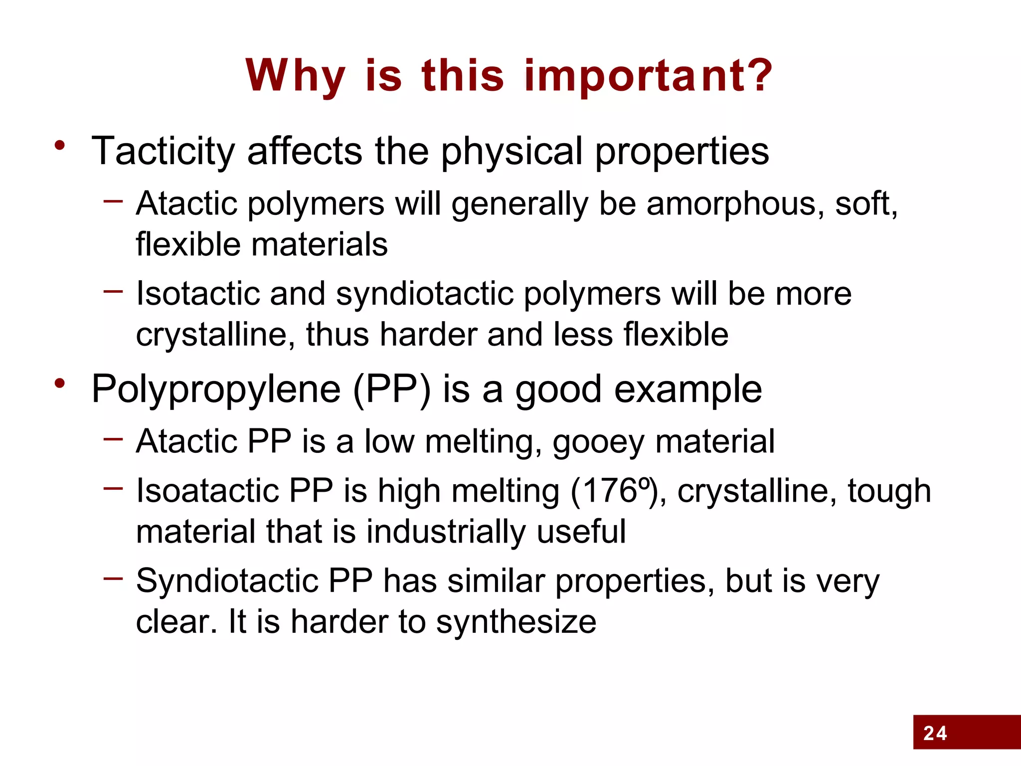 24
Why is this important?
• Tacticity affects the physical properties
– Atactic polymers will generally be amorphous, soft,
flexible materials
– Isotactic and syndiotactic polymers will be more
crystalline, thus harder and less flexible
• Polypropylene (PP) is a good example
– Atactic PP is a low melting, gooey material
– Isoatactic PP is high melting (176º), crystalline, tough
material that is industrially useful
– Syndiotactic PP has similar properties, but is very
clear. It is harder to synthesize
 
