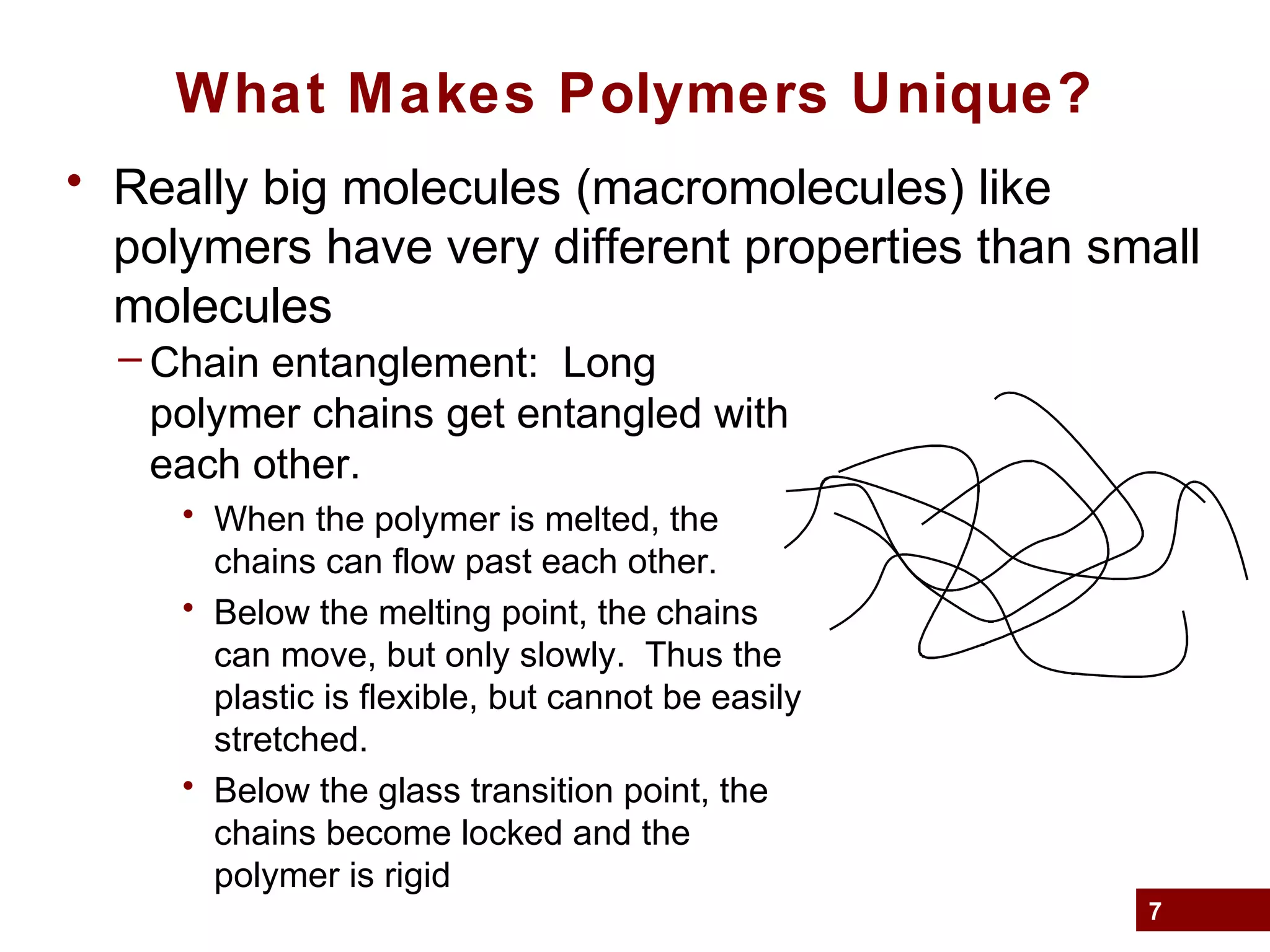 7
What Makes Polymers Unique?
• Really big molecules (macromolecules) like
polymers have very different properties than small
molecules
– Chain entanglement: Long
polymer chains get entangled with
each other.
• When the polymer is melted, the
chains can flow past each other.
• Below the melting point, the chains
can move, but only slowly. Thus the
plastic is flexible, but cannot be easily
stretched.
• Below the glass transition point, the
chains become locked and the
polymer is rigid
 