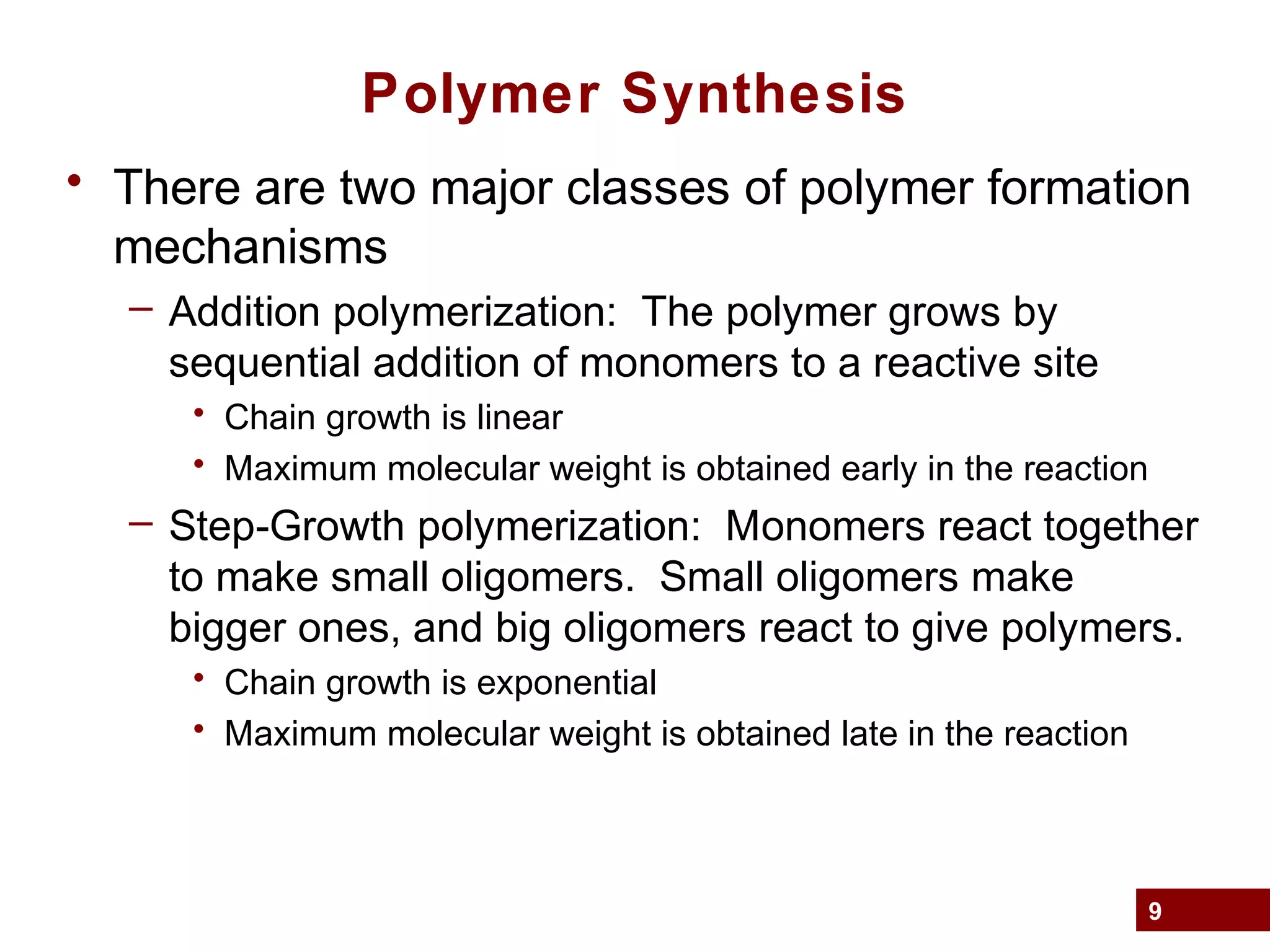 9
Polymer Synthesis
• There are two major classes of polymer formation
mechanisms
– Addition polymerization: The polymer grows by
sequential addition of monomers to a reactive site
• Chain growth is linear
• Maximum molecular weight is obtained early in the reaction
– Step-Growth polymerization: Monomers react together
to make small oligomers. Small oligomers make
bigger ones, and big oligomers react to give polymers.
• Chain growth is exponential
• Maximum molecular weight is obtained late in the reaction
 