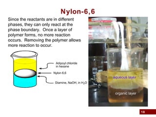 18
Nylon-6,6
Diamine, NaOH, in H2O
Adipoyl chloride
in hexane
Nylon 6,6
Since the reactants are in different
phases, they can only react at the
phase boundary. Once a layer of
polymer forms, no more reaction
occurs. Removing the polymer allows
more reaction to occur.
 