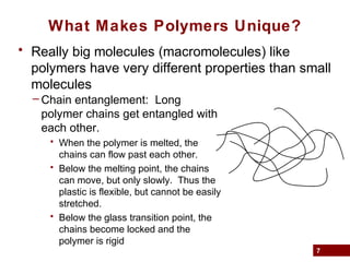 7
What Makes Polymers Unique?
• Really big molecules (macromolecules) like
polymers have very different properties than small
molecules
– Chain entanglement: Long
polymer chains get entangled with
each other.
• When the polymer is melted, the
chains can flow past each other.
• Below the melting point, the chains
can move, but only slowly. Thus the
plastic is flexible, but cannot be easily
stretched.
• Below the glass transition point, the
chains become locked and the
polymer is rigid
 