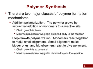 9
Polymer Synthesis
• There are two major classes of polymer formation
mechanisms
– Addition polymerization: The polymer grows by
sequential addition of monomers to a reactive site
• Chain growth is linear
• Maximum molecular weight is obtained early in the reaction
– Step-Growth polymerization: Monomers react together
to make small oligomers. Small oligomers make
bigger ones, and big oligomers react to give polymers.
• Chain growth is exponential
• Maximum molecular weight is obtained late in the reaction
 