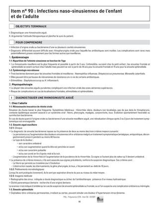 98
Pilly - Préparation ECN - Item 90 - ©CMIT
Item n° 90 : Infections naso-sinusiennes de l’enfant
et de l’adulte
OBJECTIFS TERMINAUX
I. Diagnostiquer une rhinosinusite aiguë.
II. Argumenter l’attitude thérapeutique et planifier le suivi du patient.
POUR COMPRENDRE
ƒƒ Infection d’origine virale ou bactérienne d’une ou plusieurs cavités sinusiennes.
ƒƒ Diagnostic différentiel souvent difficile avec rhinopharyngite virale pour laquelle les antibiotiques sont inutiles. Les complications sont rares mais
potentiellement graves notamment pour les formes autres que maxillaires.
1. Épidémiologie
1-1. Répartition de l'atteinte sinusienne en fonction de l'âge
ƒƒ La rhinosinusite maxillaire est la plus fréquente et possible à partir de 3 ans. L’ethmoïdite, survient chez le petit enfant ; les sinusites frontale et
sphénoïdale se voient surtout chez l’adulte mais peuvent se voir à partir de 10 ans pour la sinusite frontale et 15 ans pour la sinusite sphénoïdale.
1-2. Épidémiologie microbienne
ƒƒ Trois bactéries dominent pour les sinusites frontales et maxillaires : Haemophilus influenzae, Streptococcus pneumoniae, Moraxella catarrhalis.
ƒƒ Elles peuvent être porteuses de mécanismes de résistance vis-à-vis de certains antibiotiques.
ƒƒ Ethmoïdites : Staphylococcus sp ou H. influenzae b.
2. Physiopathologie
ƒƒ La plupart des sinusites aiguës purulentes compliquent une infection virale des voies aériennes supérieures.
ƒƒ Risque de complications en cas de localisations frontales, ethmoïdales et sphénoïdales.
I DIAGNOSTIQUER UNE RHINOSINUSITE AIGUË
1. Chez l’adulte
1-1. Rhinosinusite évocatrice de rhinite virale
Situation de rhume banal, la plus fréquente. Symptômes bilatéraux : rhinorrhée claire, douleurs non localisées, pas de pus dans le rhinopharynx,
contexte épidémique souvent associé à un syndrome viral : fièvre, pharyngite, myalgies, conjonctivite, toux. Évolution spontanément favorable ou
surinfection bactérienne.
En cas de doute quant à l’origine virale ou bactérienne d’une sinusite maxilllaire aiguë, une réévaluation clinique après 2 ou 3 jours de traitement symp-
tomatique est envisageable.
1-2. Sinusite aiguë maxillaire
1-2-1. Clinique
ƒƒ Le diagnostic de sinusite bactérienne repose sur la présence de deux au moins des trois critères majeurs suivants :
-- Lapersistanceoul’augmentationdesdouleurssinusiennesinfra-orbitairesmalgréuntraitementsymptomatique(antalgique,antipyrétique,décon-
gestionnant) prescrit pendant au moins 48 heures
-- Le type de la douleur :
•	 son caractère unilatéral
•	 et/ou son augmentation quand la tête est penchée en avant
•	 et/ou son caractère pulsatile
•	 et/ou son acmé en fin d’après-midi et la nuit.
-- L’augmentation de la rhinorrhée et l’augmentation de la purulence de la rhinorrhée. Ce signe a d’autant plus de valeur qu’il devient unilatéral.
ƒƒ La présence de critères mineurs, s’ils sont associés aux signes précédents, renforce la suspicion diagnostique. Ces critères sont :
-- La fièvre qui persiste au troisième jour d’évolution
-- L’obstruction nasale, les éternuements, la gêne pharyngée, la toux, s’ils persistent au-delà de 10 jours.
1-2-2. Prélèvements microbiologiques
Lorsqu'ils sont pratiqués (rarement), ils le sont par aspiration directe du pus au niveau du méat moyen.
1-2-3. Imagerie médicale
ƒƒ Radiographie des sinus : indiquée si doute diagnostique ou échec de l’antibiothérapie : présence d’un niveau hydroaérique.
ƒƒ Cliché panoramique dentaire : recherche d’une origine dentaire.
Lescannern'estindiquéd'embléequ'encasdesuspiciondesinusitesphénoïdaleoufrontale,ousil’onsuspecteunecomplicationorbitaireouméningée.
1-3. Sinusite sphénoïdale
ƒƒ Céphalées rétro-orbitaires permanentes, irradiant au vertex, pouvant simuler une douleur d’hypertension intracrânienne.
 