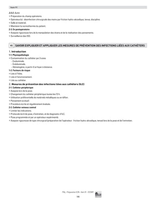 108
Pilly - Préparation ECN - Item 91 - ©CMIT
Item 91
2-2-2. Autre
ƒƒ Préparation du champ opératoire.
ƒƒ Opérateur(s) : désinfection chirurgicale des mains par friction hydro-alcoolique, tenue, discipline.
ƒƒ Salle et matériel.
ƒƒ Maintenir la normothermie du patient.
2-3. En postopératoire
ƒƒ Asepsie rigoureuse lors de la manipulation des drains et de la réalisation des pansements.
ƒƒ Surveillance des ISO.
VI SAVOIR EXPLIQUER ET APPLIQUER LES MESURES DE PRéVENTION DES INFECTIONS LIéES AUX CATHéTERS
1. Introduction
1-1. Physiopathologie
ƒƒ Contamination du cathéter par 3 voies
-- Exoluminale.
-- Endoluminale.
-- Hématogène, à partir d’un foyer à distance.
1-2. Facteurs de risque
ƒƒ Liés à l’hôte.
ƒƒ Liés à l’environnement.
ƒƒ Liés au cathéter.
2. Mesures de prévention des infections liées aux cathéters (ILC)
2-1. Cathéter périphérique
ƒƒ Asepsie lors de la pose.
ƒƒ Changement du cathéter périphérique toutes les 72 h.
ƒƒ Utilisation préférentielle de matériels métalliques ou en téflon.
ƒƒ Pansement occlusif.
ƒƒ Procédure écrite et régulièrement évaluée.
2-2. Cathéter veineux central
ƒƒ Limiter les indications.
ƒƒ Protocole écrit de pose, d’entretien, et de diagnostic d’ILC.
ƒƒ Pose programmée et par un opérateur expérimenté.
ƒƒ Asepsie rigoureuse de type chirurgical (préparation de l’opérateur : friction hydro-alcoolique, tenue) lors de la pose et de l'entretien.
 