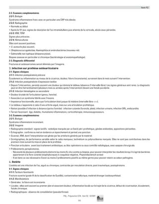 Item 92
111
Pilly - Préparation ECN - Item 92 - ©CMIT
2-2. Examens complémentaires
2-2-1. Biologie
Syndrome inflammatoire franc avec en particulier une CRP très élevée.
2-2-2. Radiographie
ƒƒ Normale au début
ƒƒ Après le 15e
jour, signes de résorption de l’os intramédullaire puis atteinte de la corticale, abcès sous-périostés.
2-2-3. IRM, TDM
Signes plus précoces.
2-2-4. Hémocultures
Elles sont souvent positives.
ƒƒ S. aureus le plus souvent.
ƒƒ Streptococcus agalactiae, Haemophilus et entérobactéries (nouveau-né).
ƒƒ Salmonelle non typhique (drépanocytose).
Biopsie osseuse en particulier si chronique (bactériologie et anatomopathologie).
2-3. Diagnostic différentiel
Fractures et ostéosarcomes seront éliminés par l’imagerie.
3. Infection sur prothèse ostéoarticulaire
3-1. Signes cliniques
3-1-1. Infection postopératoire précoce
Écoulement ou inflammation au niveau de la cicatrice, douleur, fièvre (inconstante), survenant dans le mois suivant l’intervention.
3-1-2. Infection postopératoire d’expression tardive
ƒƒ Depuis l’intervention, persiste souvent une douleur qui domine le tableau (absence d’intervalle libre). Les signes généraux sont rares. Le diagnostic
peut en être fait tardivement (plusieurs mois ou années après l’intervention) devant une fistule purulente.
3-1-3. Infection hématogène ou secondaire
ƒƒ Douleur brutale de l’articulation (genou, hanche).
ƒƒ Associée à un syndrome fébrile avec frissons.
ƒƒ Impotence fonctionnelle, alors que l’articulation était jusque-là indolore (intervalle libre +++).
ƒƒ Le tableau s’apparente à celui d’une arthrite aiguë, mais sur une articulation prothétique.
ƒƒ Notion possible d’infection à distance (porte d’entrée) : infection cutanée (furoncle, plaie), infection urinaire, infection ORL, endocardite.
ƒƒ Terrain favorisant : âge, diabète, rhumatisme inflammatoire, corticothérapie, immunosuppresseurs.
3-2. Examens complémentaires
3-2-1. Biologie
Syndrome inflammatoire inconstant.
3-2-2. Imagerie
ƒƒ Radiographie standard : signes tardifs : ostéolyse marquée par un liseré péri-prothétique, géodes endostées, appositions périostées.
ƒƒ Échographie : confirme ou met en évidence un épanchement et permet une ponction.
ƒƒ Scanner, IRM, dont l’interprétation est gênée par les artefacts générés par le matériel.
ƒƒ Scintigraphies, de performance variable selon le radio-marqueur, technétium ou polynucléaires marqués. Elles ne sont pas contributives dans les
premiers mois suivant la mise en place de la prothèse.
ƒƒ Ponction articulaire : avant tout traitement antibiotique, au bloc opératoire ou sous contrôle radiologique, avec asepsie chirurgicale.
ƒƒ Prélèvements peropératoires.
-- Nécessitédeplusieursprélèvementsdistincts(aumoins5),àlacuretteoubiopsie,pourpouvoirinterpréterlesrésultatslorsqu’ils’agitdebactéries
appartenant à la flore cutanée (staphylocoques à coagulase négative, Propionibacterium acnes)
-- Il est dans ce cas nécessaire d’avoir au moins 3 prélèvements positifs au même germe pour pouvoir retenir sa valeur pathogène.
4. Ostéite
L’ostéite est une infection de l’os, aiguë ou chronique, contractée par inoculation directe, post-traumatique, postopératoire.
4-1. Signes cliniques
4-1-1. Facteurs favorisants
Fracture ouverte (grade III de la classification de Gustillo), contamination tellurique, matériel étranger (ostéosynthèse).
4-1-2. Manifestations
ƒƒ Générales : la fièvre est inconstante.
ƒƒ Locales : elles sont souvent au premier plan et associent douleur, inflammation locale sur le trajet de la cicatrice, défaut de cicatrisation, écoulement,
fistule chronique.
ƒƒ Radiographiques : absence de consolidation (pseudarthrose).
 