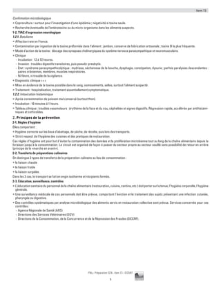 Item 73
5
Pilly - Préparation ECN - Item 73 - ©CMIT
Confirmation microbiologique
ƒƒ Coproculture : surtout pour l’investigation d’une épidémie ; négativité si toxine seule.
ƒƒ Recherche éventuelle de l’entérotoxine ou du micro-organisme dans les aliments suspects.
1-2. TIAC d’expression neurologique
1.2.1. Botulisme
ƒƒ Affection rare en France.
ƒƒ Contamination par ingestion de la toxine préformée dans l’aliment : jambon, conserve de fabrication artisanale ; toxine B la plus fréquente.
ƒƒ Mode d’action de la toxine : blocage des synapses cholinergiques du système nerveux parasympathique et neuromusculaire.
ƒƒ Clinique
-- Incubation : 12 à 72 heures.
-- Invasion : troubles digestifs transitoires, puis pseudo-presbytie.
-- État : syndrome parasympathicolytique : mydriase, sécheresse de la bouche, dysphagie, constipation, dysurie ; parfois paralysies descendantes :
paires crâniennes, membres, muscles respiratoires.
-- Ni fièvre, ni trouble de la vigilance.
ƒƒ Diagnostic clinique +++
ƒƒ Mise en évidence de la toxine possible dans le sang, vomissements, selles, surtout l’aliment suspecté.
ƒƒ Traitement : hospitalisation, traitement essentiellement symptomatique.
1.2.2. Intoxication histaminique
ƒƒ Après consommation de poisson mal conservé (surtout thon).
ƒƒ Incubation : 10 minutes à 1 heure.
ƒƒ Tableau clinique : troubles vasomoteurs : érythème de la face et du cou, céphalées et signes digestifs. Régression rapide, accélérée par antihistami-
niques et corticoïdes.
2. Principes de la prévention
2-1. Règles d’hygiène
Elles comportent :
ƒƒ Hygiène correcte sur les lieux d’abattage, de pêche, de récolte, puis lors des transports.
ƒƒ Strict respect de l’hygiène des cuisines et des pratiques de restauration.
Ces règles d’hygiène ont pour but d’éviter la contamination des denrées et la prolifération microbienne tout au long de la chaîne alimentaire depuis la
livraison jusqu’à la consommation. Le circuit est organisé de façon à passer du secteur propre au secteur souillé sans possibilité de retour en arrière
(principe de la «marche en avant»).
2-2. Transferts de préparations culinaires
On distingue 3 types de transferts de la préparation culinaire au lieu de consommation :
ƒƒ la liaison chaude
ƒƒ la liaison froide
ƒƒ la liaison surgelée.
Dans les 3 cas, le transport se fait en engin isotherme et récipients fermés.
2-3. Éducation, surveillance, contrôles
ƒƒ L’éducationsanitairedupersonneldelachaînealimentaire(restauration,cuisine,cantine,etc.)doitportersurlatenue,l’hygiènecorporelle,l’hygiène
générale.
ƒƒ Une surveillance médicale de ces personnels doit être prévue, comportant l’éviction et le traitement des sujets présentant une infection cutanée,
pharyngée ou digestive.
ƒƒ Des contrôles systématiques par analyse microbiologique des aliments servis en restauration collective sont prévus. Services concernés pour ces
contrôles :
-- Agence Régionale de Santé (ARS)
-- Directions des Services Vétérinaires (DSV)
-- Directions de la Consommation, de la Concurrence et de la Répression des Fraudes (DCCRF).
 