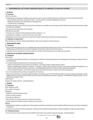 114
Pilly - Préparation ECN - Item 92 - ©CMIT
Item 92
II ARGUMENTER L’ATTITUDE THéRAPEUTIQUE ET PLANIFIER LE SUIVI DU PATIENT
1. Arthrite
1-1. Traitement
1-1-1. Anti-infectieux
ƒƒ Antibiothérapie présomptive, immédiate, après ponction, mise en culture et hémocultures et/ou prélèvement au niveau de la porte d’entrée.
-- Sauf orientation particulière, une bactérie à Gram + doit être ciblée et notamment Staphylococcus aureus
-- Adaptation secondaire après identification et antibiogramme
-- La durée est de 3 à 4 semaines.
ƒƒ Un lavage articulaire en particulier pour les grosses articulations, si possible sous arthroscopie, permet l’élimination des toxines et enzymes et réduit
les lésions des cartilages.
ƒƒ Une synovectomie peut parfois être nécessaire.
1-1-2. Mesures associées
ƒƒ Prévention de la maladie thromboembolique (membres inférieurs +++).
ƒƒ Immobilisation antalgique, en position de fonction, avec attelle.
ƒƒ Mobilisation passive et sans appui dès la disparition des signes inflammatoires. Remise en charge progressive.
1-2. Séquelles ou complications
Elles sont liées au processus infectieux (bactériémie) : destruction articulaire et arthrose précoce.
2. Ostéomyélite aiguë
2-1. Traitement
ƒƒ Ilseraorientéselonl’âgeetleterrain.Lestaphylocoquedoréestl’agentleplusfréquentchezl’enfant;chezlenouveau-né,streptocoquedugroupe B,
staphylocoque, entérobactérie avec atteinte fréquente de la hanche par absence de barrière osseuse.
ƒƒ L’utilisation des fluoroquinolones n’est pas possible chez l’enfant où les ß-lactamines à fortes doses sont prescrites.
3. Infection sur prothèse ostéoarticulaire
3-1. Traitement
3-1-1. Curatif
ƒƒ Le traitement chirurgical doit précéder ou accompagner le traitement antibiotique (diagnostic microbiologique formel, lavage et réduction de l’ino-
culum bactérien).
ƒƒ La conduite dépend en grande partie de l’ancienneté de l’infection
-- Infection postopératoire précoce (moins de 4 semaines) : arthrotomie, lavage, prothèse laissée en place
-- Infection postopératoire d’évolution chronique  4 semaines : ablation de la prothèse nécessaire, avec repose immédiate (changement en un
temps) ou après un délai de plusieurs semaines et une antibiothérapie générale ± locale par ciment imprégné d’antibiotique
-- Infection aiguë hématogène : arthrotomie, lavage d’autant plus efficace que précoce, dés la confirmation du diagnostic.
ƒƒ En cas de descellement de prothèse, le changement est nécessaire.
ƒƒ Dans certaine situations, il n’est pas possible de replacer une prothèse : pour la hanche (résection tête et col), pour le genou (arthrodèse). L’impos-
sibilité d’extraire la prothèse, le plus souvent pour des raisons d’état général, peut amener à proposer une fistulisation dirigée et parfois une anti­
biothérapie prolongée, «à vie».
3-1-2 Préventif
Asepsie chirurgicale maximum ; antibioprophylaxie.
4. Ostéite
4-1. Traitement
4-1-1. Traitement curatif
Il sera médico-chirurgical
Chirurgical
ƒƒ Ablation du matériel d’ostéosynthèse.
ƒƒ Excision du foyer d’ostéite.
ƒƒ Drainage des collections.
ƒƒ Mise en place d’un fixateur externe pour assurer la contention.
ƒƒ Greffe osseuse et/ou plastie musculo-cutanée de recouvrement.
Médical
ƒƒ Antibiothérapie adaptée aux prélèvements, faisant appel si possible aux antibiotiques ayant la meilleure diffusion osseuse, et de durée prolongée 6 à
12 semaines.
ƒƒ Et ne devra pas omettre les mesures générales : prévention de la maladie thromboembolique, contention adaptée au siège et au type de lésion.
4-2. Traitement préventif
ƒƒ En cas de fracture ouverte importance de la rapidité d’intervention, de la qualité du geste de nettoyage ; antibioprophylaxie.
 