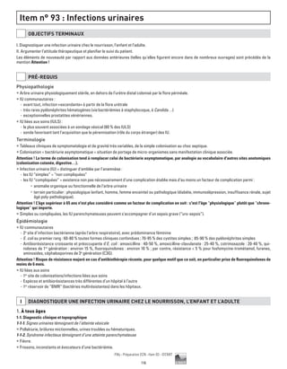 116
Pilly - Préparation ECN - Item 93 - ©CMIT
Item n° 93 : Infections urinaires
OBJECTIFS TERMINAUX
I. Diagnostiquer une infection urinaire chez le nourrisson, l’enfant et l’adulte.
II. Argumenter l’attitude thérapeutique et planifier le suivi du patient.
Les éléments de nouveauté par rapport aux données antérieures (telles qu'elles figurent encore dans de nombreux ouvrages) sont précédés de la
mention Attention !
PRé-REQUIS
Physiopathologie
ƒƒ Arbre urinaire physiologiquement stérile, en dehors de l’urètre distal colonisé par la flore périnéale.
ƒƒ IU communautaires :
-- avant tout, infection «ascendante» à partir de la flore urétrale
-- très rares pyélonéphrites hématogènes (via bactériémies à staphylocoque, à Candida…)
-- exceptionnelles prostatites vénériennes.
ƒƒ IU liées aux soins (IULS) :
-- le plus souvent associées à un sondage vésical (80 % des IULS)
-- sonde favorisant tant l'acquisition que la pérennisation (rôle du corps étranger) des IU.
Terminologie
ƒƒ Tableaux cliniques de symptomatologie et de gravité très variables, de la simple colonisation au choc septique.
ƒƒ Colonisation = bactériurie asymptomatique = situation de portage de micro-organismes sans manifestation clinique associée.
Attention ! Le terme de colonisation tend à remplacer celui de bactériurie asymptomatique, par analogie au vocabulaire d'autres sites anatomiques
(colonisation cutanée, digestive…).
ƒƒ Infection urinaire (IU) = distinguer d'emblée par l'anamnèse :
-- les IU “simples” = “non compliquées”
-- les IU “compliquées” = existence non pas nécessairement d’une complication établie mais d’au moins un facteur de complication parmi :
•	 anomalie organique ou fonctionnelle de l’arbre urinaire
•	 terrain particulier : physiologique (enfant, homme, femme enceinte) ou pathologique (diabète, immunodépression, insuffisance rénale, sujet
âgé poly-pathologique).
Attention ! L'âge supérieur à 65 ans n'est plus considéré comme un facteur de complication en soit : c'est l'âge “physiologique” plutôt que “chrono-
logique” qui importe.
ƒƒ Simples ou compliquées, les IU parenchymateuses peuvent s'accompagner d'un sepsis grave (“uro-sepsis”).
Épidémiologie
ƒƒ IU communautaires
-- 2e
site d’infection bactérienne (après l'arbre respiratoire), avec prédominance féminine
-- E. coli au premier rang : 60-80 % toutes formes cliniques confondues ; 70-95 % des cystites simples ; 85-90 % des pyélonéphrites simples
-- Antibiorésistance croissante et préoccupante d’E. coli : amoxicilline : 40-50 %, amoxicilline-clavulanate : 25-40 %, cotrimoxazole : 20-40 %, qui-
nolones de 1re
génération : environ 15 %, fluoroquinolones : environ 10 % ; par contre, résistance  5 % pour fosfomycine-trométamol, furanes,
aminosides, céphalosporines de 3e
génération (C3G).
Attention ! Risque de résistance majoré en cas d'antibiothérapie récente, pour quelque motif que ce soit, en particulier prise de fluoroquinolones de
moins de 6 mois.
ƒƒ IU liées aux soins
-- 1er
site de colonisations/infections liées aux soins
-- Espèces et antibiorésistances très différentes d’un hôpital à l’autre
-- 1er
réservoir de “BMR” (bactéries multirésistantes) dans les hôpitaux.
i DIAGNOSTIQUER UNE INFECTION URINAIRE CHEZ LE NOURRISSON, L’ENFANT ET L’ADULTE
1. À tous âges
1-1. Diagnostic clinique et topographique
1-1-1. Signes urinaires témoignant de l’atteinte vésicale
ƒƒ Pollakiurie, brûlures mictionnelles, urines troubles ou hématuriques.
1-1-2. Syndrome infectieux témoignant d’une atteinte parenchymateuse
ƒƒ Fièvre.
ƒƒ Frissons, inconstants et évocateurs d’une bactériémie.
 
