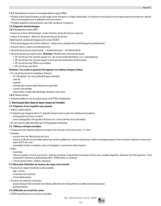 Item 93
117
Pilly - Préparation ECN - Item 93 - ©CMIT
1-1-3. Symptômes en faveur d’une pyélonéphrite aiguë (PNA)
ƒƒ Douleurs de la fosse lombaire ou de l’angle costo-lombaire, en règle unilatérales, à irradiation vers le pubis et les organes génitaux externes, sponta-
nées ou provoquées par la palpation et la percussion.
ƒƒ Troubles digestifs (vomissements, diarrhée, douleurs), trompeurs.
1-2. Diagnostic bactériologique
1-2-1. Bandelette urinaire (BU)
ƒƒ Importance de la méthodologie : urines fraîches, temps de lecture respecté.
ƒƒ Valeur d’orientation : détection de leucocytes et de nitrites.
1-2-2. Examen cytobactériologique des urines (ECBU)
ƒƒ Flore physiologique de l'urètre antérieur = importance capitale de la méthodologie du prélèvement.
ƒƒ Examen direct, culture et antibiogramme.
ƒƒ Seuil de leucocyturie significative :  10 éléments/mm3
= 104
éléments/ml
ƒƒ Seuil de bactériurie significative : Attention ! Modification récente des seuils
-- ≥ 103
ufc/ml pour les cystites aiguës à E. coli, autres entérobactéries, ou S. saprophyticus
-- ≥ 105
ufc/ml pour les cystites aiguës à autre germe (notamment entérocoque)
-- ≥ 104
ufc/ml pour les PNA et prostatites
-- ≥ 103
ufc/ml pour les IULS.
Attention ! Ces seuils ne peuvent être opposés à un tableau clinique évident.
ƒƒ En cas de leucocyturie aseptique, évoquer :
-- IU “décapitée” par une antibiothérapie préalable
-- urétrite
-- vaginite
-- période péri-menstruelle (hématurie associée)
-- cystite interstitielle
-- tuberculose urogénitale (étiologie classique mais rare).
1-2-3. Hémocultures
ƒƒ Indispensables en cas de sepsis grave et de PNA compliquées.
2. Particularités chez le nourrisson et l’enfant
2-1. Fréquence d'une uropathie sous-jacente
ƒƒ Reflux, malformation…
ƒƒ À dépister par imagerie dès le 1er
épisode clinique (sauf cystite de l'adolescente pubère) :
-- échographie de l’arbre urinaire
-- voire cystographie rétrograde à distance sur urines stériles (avis spécialisé).
ƒƒ En fait souvent déjà identifiée par l'échographie anténatale.
2-2. Tableaux cliniques variables
ƒƒ Fréquences des tableaux bâtards trompeurs du nouveau-né et nourrisson : cf. infra.
ƒƒ Cystites :
-- surtout chez les filles de plus de 3 ans
-- dysurie, brûlures mictionnelles, pleurs en urinant, pollakiurie, envies impérieuses, douleurs hypogastriques, fuites urinaires, hématurie macrosco-
pique (20 % des cas)
-- possibilité de fièvre modérée, mais ni lombalgies, ni syndrome inflammatoire.
ƒƒ PNA :
-- à tout âge
-- chez le nouveau-né et le nourrisson : tableaux cliniques fréquemment trompeurs (fièvre nue, troubles digestifs, altération de l'état général...) d'où
nécessité d'examens systématiques (BU + ECBU) dans ce contexte
-- chez le grand enfant : tableau classique.
2-3. Nécessité d'identifier les facteurs de risque et de sévérité
ƒƒ Facteurs de risque d'évolution préoccupante :
-- âge  3 mois
-- uropathie sous-jacente
-- immunodépression.
ƒƒ Facteurs de sévérité constitués :
-- sepsis marqué (fièvre élevée mal tolérée, altération de l'état général, troubles hémodynamiques)
-- déshydratation.
2-4. Difficultés au recueil des urines
ƒƒ ECBU de préférence sur miction contrôlée.
 