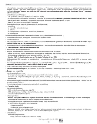 120
Pilly - Préparation ECN - Item 93 - ©CMIT
Item 93
ƒƒ Échographie des voies urinaires dans les 24 heures, dans le seul but d’exclure une forme compliquée méconnue par la clinique : lithiase, abcès rénal,
phlegmon périrénal… ; par contre une échographie normale n’exclut pas le diagnostic de PNA, les signes positifs («pyélite», lésion corticale) étant
inconstants. Attention ! Abdomen sans préparation (ASP) désormais non recommandé car de très faible ajout diagnostique alors qu'il expose aux
radiations ionisantes.
ƒƒ Antibiothérapie probabiliste par :
-- C3G injectables : ceftriaxone (IV/IM/SC) ou céfotaxime (IV/IM)
-- oufluoroquinolones(ciprofloxacine,lévofloxacine,ofloxacine)peros(IVsiimpossible)Attention!prudencesitraitementdansles6mois(cf.supra)
-- avec, si sepsis sévère, ajout initial d'un aminoside (gentamicine, nétilmicine, tobramycine) pendant 1 à 3 jours
-- si allergie : aztréonam ou monothérapie d'aminoside.
ƒƒ Traitement de relais par voie orale après obtention de l’antibiogramme :
-- amoxicilline
-- ou amoxicilline-acide clavulanique
-- ou céfixime
-- ou fluoroquinolones (ciprofloxacine, lévofloxacine, ofloxacine)
-- ou cotrimoxazole.
Durée totale d'antibiothérapie en cas d’évolution favorable : 10-14 j, sauf pour les fluoroquinolones : 7 j.
ƒƒ Traitement symptomatique : antalgiques ; antipyrétiques si fièvre mal tolérée.
ƒƒ Surveillance clinique.
ƒƒ ECBU de contrôle seulement si échec sous traitement ou récidive. Attention ! ECBU systématique désormais non recommandé du fait d'un risque
très faible d'échec pour les PNA non compliquées.
ƒƒ Si récidive, discuter une cystoscopie à distance pour recherche d'un reflux (découverte cependant rare à l'âge adulte), et avis urologique.
3-2. PNA compliquées = idem PNA non compliquées, sauf
ƒƒ Hospitalisation plus souvent nécessaire
ƒƒ Imagerie : préférentiellement tomodensitométrie rénale avec injection (uro-TDM) en urgence :
-- examen de choix pour explorer le parenchyme rénal et détecter une anomalie, mais exposant au produit de contraste (allergie, néphrotoxicité)
-- échographie des voies urinaires en cas de contre-indication à l'uro-TDM
-- Attention ! l'UIV n'a plus d'indication dans les PNA depuis l'utilisation de l'uro-TDM.
ƒƒ Bithérapie initiale [C3G injectables ou fluoroquinolone] + aminoside (schéma : Cf. supra) plus fréquemment indiquée (PNA sur obstacle, sepsis
grave…).
ƒƒ Durée totale d'antibiothérapie à moduler au cas par cas, souvent entre 10 et 14 j, parfois  21 j (abcès, BMR…). Attention ! L'antibiothérapie des PNA
compliquées peut être raccourcie à 10 à 14 j pour les formes les moins sévères.
ƒƒ En cas d'obstacle, drainage (instrumental ou chirurgical) en urgence.
ƒƒ ECBU de contrôle systématique (en per traitement [J2-J3] et post-traitement [4-6 semaines]) du fait du risque d'échec.
4. Devant une prostatite
ƒƒ Infection potentiellement grave :
-- de bon pronostic si le diagnostic est reconnu précocement et le traitement bien conduit
-- mais à risque de complications à type de sepsis grave, d’abcès prostatique, ou de passage à la chronicité, notamment chez le diabétique et l’im-
munodéprimé.
ƒƒ Antibiothérapie rendue difficile par la médiocre diffusion prostatique de nombreuses molécules (ß-lactamines, aminoglycosides…) surtout dans les
formes chroniques (fibrose…).
ƒƒ Stratégie diagnostique et thérapeutique variable selon la forme clinique.
4-1. Prostatites aiguës
ƒƒ Diagnostic microbiologique :
-- ECBU standard (mais quelques faux négatifs)
-- ECBU après massage prostatique déconseillé (douleur, risque de dissémination)
-- hémocultures dans les formes sévères.
ƒƒ Autres explorations :
-- Attention ! Dosage des PSA en phase aiguë non recommandé (élévation transitoire inconstante, ne représentant pas un critère diagnostique).
-- échographie des voies urinaires par voie sus-pubienne (recherche d'obstacle)
-- échographie transrectale systématique déconseillée (douleur, risque de dissémination)
-- en cas d'évolution défavorable, recherche d'abcès :
•	 idéalement par IRM
•	 à défaut par échographie transrectale.
-- À distance : bilan à la recherche d'un facteur favorisant (adénome, cancer) : échographie (prostate + arbre urinaire + recherche de résidu post-
mictionnel), dosage des PSA chez l'homme  50 ans (au minimum 6 mois après l'épisode).
ƒƒ Antibiothérapie :
-- Antibiothérapie probabiliste :
•	 C3G : ceftriaxone (IV/IM/SC) ou céfotaxime (IV/IM)
 