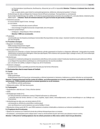 Item 93
121
Pilly - Préparation ECN - Item 93 - ©CMIT
•	 ou fluoroquinolone (ciprofloxacine, lévofloxacine, ofloxacine) per os (IV si impossible) Attention ! Prudence si traitement dans les 6 mois
(cf. supra)
•	 avec, si sepsis sévère, ajout initial d'un aminoside (gentamicine, nétilmicine, tobramycine) pendant 1 à 3 jours.
-- Antibiothérapie de relais privilégiant les 2 classes à bonne diffusion prostatique : fluoroquinolone ou cotrimoxazole
-- Durée totale d'antibiothérapie mal codifiée : de 14 j (forme paucisymptomatique à bactérie très sensible) à 21 j, voire plus (abcès, traitement proba-
biliste inactif…). Attention ! Durée de traitement abaissée à 14 j pour les formes les plus faciles à éradiquer.
ƒƒ Traitements associés :
-- en cas de rétention aiguë d’urines : drainage
-- en cas d'abcès :
•	 traitement médical le plus souvent suffisant
•	 sinon drainage à l'aiguille (transrectal, transpérinéal), voire chirurgical.
-- Traitement symptomatique :
•	 antalgiques ; antipyrétiques si fièvre mal tolérée
•	 Attention ! AINS non recommandés.
ƒƒ Prophylaxie :
-- recommandée pour les biopsies prostatiques transrectales (fluoroquinolone en dose unique + lavement rectal) et certains gestes endoscopiques
par voie rétrograde.
4-2. Prostatites chroniques
ƒƒ Diagnostic microbiologique :
-- ECBU standard fréquemment négatif
-- intérêt de l'ECBU post-massage prostatique.
ƒƒ Autres explorations :
-- importance de rechercher un facteur favorisant (sténose urétrale notamment) et d'exclure un diagnostic différentiel : échographie de prostate
(calcifications et parenchyme hétérogène n'étant pas spécifiques), PSA à distance de la poussée aiguë, cytologie urinaire, UIV, voire endoscopie
en concertation avec l'urologue.
ƒƒ Antibiothérapie :
-- nécessité d’un traitement prolongé, les remaniements sclérofibreux de la prostate rendant l’éradication bactérienne particulièrement difficile
-- en privilégiant fluoroquinolones systémiques ou cotrimoxazole (pour les souches sensibles)
-- pour une durée mal codifiée, à adapter à chaque cas, de 4 à 12 semaines.
ƒƒ Traitement urologique :
-- prostatectomie totale ou partielle pouvant être discutée pour les formes réfractaires.
5. Particularités chez le nourrisson et l’enfant
5-1. Cystite
ƒƒ Petite fille  3 ans
-- ECBU systématique
-- Antibiothérapie brève (3 à 5 jours) par cotrimoxazole ou céfixime (notamment si résistance, intolérance ou contre-indication au cotrimoxazole).
Attention ! Traitement désormais bref des cystites de la fillette ; pas de fluoroquinolone sur ce terrain ; possibilité dans ce contexte de l'utilisation du
cotrimoxazole, l'ECBU préalable permettant un éventuel ajustement en cas de résistance.
-- Pas d'ECBU de contrôle systématique.
ƒƒ Adolescente pubère : CAT idem femme jeune.
5-2. Pyélonéphrite
ƒƒ Hospitalisation selon les cas ( 3 mois, infection sévère).
ƒƒ ECBU.
ƒƒ Antibiothérapie initiale (2-4 j) :
-- par C3G parentérale en ambulatoire comme à l'hôpital (ceftriaxone ou céfotaxime)
-- + aminoside dans les formes sévères ( 3 mois, uropathie, sepsis sévère, immunodépression), voire en monothérapie en cas d'allergie aux
ß-lactamines.
ƒƒ Antibiothérapie de relais, pour une durée totale de 10-14 j :
-- cotrimoxazole ou céfixime (ou amoxicilline si entérocoque)
-- voire ciprofloxacine en cas de résistance aux autres familles ( 8 ans).
ƒƒ Réévaluation clinique après 48-72 h, avec ECBU seulement si évolution inhabituelle ou résistance au traitement probabiliste initial.
5-3. Prophylaxie des IU récidivantes
ƒƒ Absence de consensus sur l'intérêt et la durée des schémas thérapeutiques dans ce contexte.
ƒƒ Si traitement : cotrimoxazole (contre-indiqué avant 1 mois) ou nitrofurantoïne (à partir de 6 mois), pour plusieurs mois en continu.
Attention ! L'efficacité de l'antibioprophylaxie chez les enfants présentant un reflux vésico-urétéro-rénal n'est pas démontrée.
 