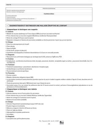 124
Pilly - Préparation ECN - Item 94 - ©CMIT
Item 94
Infections bactériennes
Folliculite staphylococcique généralisée
Infections invasives à méningocoques…
Exanthème bulleux
Érythème polymorphe
Toxidermies graves
Syndrome de Stevens Johnson postinfectieux (mycoplasmes…)
Staphylococcie exfoliante (SSS)
I DIAGNOSTIQUER ET DISTINGUER UNE MALADIE éRUPTIVE DE L’ENFANT
1. Diagnostiquer et distinguer une rougeole
1-1. Contexte
ƒƒ Maladie de nouveau épidémique en France depuis 2008 (couverture vaccinale insuffisante)
ƒƒ Primo-infection due au virus de la rougeole (Morbilivirus, famille des Paramyxoviridae).
ƒƒ Notion de contage (10-14 jours avant éruption).
ƒƒ Diagnostic à évoquer en l’absence de vaccination préalable ou chez les personnes n’ayant reçu qu’une injection.
1-2. Clinique
ƒƒ Catarrhe oculorespiratoire pré-éruptif.
ƒƒ Fièvre élevée.
ƒƒ Signe de Köplik.
ƒƒ Faciès bouffi, grognon et pleurard.
ƒƒ Exanthème maculopapuleux d’évolution descendante en 2 à 3 jours en une seule poussée.
1-3. Diagnostic
ƒƒ Nécessité d’une confirmation biologique par sérologie (test ELISA, présence d’IgM) et/ou PCR.
1-4. Évolution
ƒƒ Complications : surinfections bactériennes (otite, laryngite, pneumonie, kératite) ; encéphalite aiguë ou tardive ; pneumonie interstitielle chez l'im-
munodéprimé.
1-5. Traitement
ƒƒ Traitement symptomatique : paracétamol ; désinfection rhinopharyngée.
ƒƒ Antibiothérapie si surinfection bactérienne.
ƒƒ Pas de traitement antiviral spécifique.
1-6. Prévention
ƒƒ Éviction scolaire.
ƒƒ Maladie à déclaration obligatoire depuis 2005.
ƒƒ La vaccination constitue la seule prévention (première injection du vaccin trivalent rougeole-oreillons-rubéole à l’âge de 12 mois, deuxième entre 13
et 24 mois).
ƒƒ Toutes les personnes nées après 1980 doivent avoir reçu 2 doses de vaccin.
ƒƒ Vaccination autour d’un cas contact de préférence dans les 72 heures suivant le contact, perfusion d'immunoglobulines polyvalentes en cas de
grossesse ou d'immunodépression.
2. Diagnostiquer et distinguer une rubéole
2-1. Contexte
ƒƒ Infection devenue rare en France grâce à la vaccination.
ƒƒ Primo-infection due au virus de la rubéole (Rubivirus, famille des Togaviridae).
ƒƒ Notion de contage (2 à 3 semaines avant éruption).
ƒƒ Absence de vaccination préalable.
2-2. Clinique
ƒƒ Infection fréquemment asymptomatique (jusqu’à 50 % des cas).
ƒƒ Éruption fugace et inconstante.
ƒƒ Débute au visage et s’étend en 24 heures au thorax.
ƒƒ Fièvre en règle peu élevée.
ƒƒ Adénopathies occipitales postérieures.
ƒƒ Arthralgies.
2-3. Diagnostic
ƒƒ Leucopénie avec parfois plasmocytose.
 