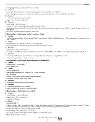 Item 94
125
Pilly - Préparation ECN - Item 94 - ©CMIT
ƒƒ Sérologie (IgM) (indispensable chez la femme enceinte).
2-4. Évolution
ƒƒ Des complications sont possibles : polyarthrite, purpura thrombopénique, méningo-encéphalite.
ƒƒ Risque tératogène en cas de primo-infection chez la femme enceinte, faisant toute la gravité potentielle de cette infection.
2-5. Traitement
ƒƒ Traitement symptomatique : paracétamol.
ƒƒ Pas de traitement antiviral spécifique.
2-6. Prévention
ƒƒ Éviction jusqu’à guérison clinique.
ƒƒ Informer les femmes en âge de procréer dans l’entourage du malade.
ƒƒ La vaccination constitue la seule prévention (première injection du vaccin trivalent rougeole-oreillons-rubéole à l’âge de 12 mois, deuxième entre
13 et 24 mois).
ƒƒ Vaccination en post partum des femmes non immunisées.
3. Diagnostiquer et distinguer un herpès cutané diffus
3-1. Contexte
ƒƒ Infection due au virus Herpes Simplex de type 1 (HSV-1) responsable de l’herpès oral (l’épidémiologie d’HSV-2 responsable de l’herpès génital est
celle d’une IST).
3-2. Clinique
ƒƒ Eczéma herpeticum : surinfection de lésions d'eczéma par HSV.
ƒƒ Herpes gladiatorium : surinfection de lésions érosives post-traumatiques par HSV.
3-3. Diagnostic
ƒƒ Le diagnostic est habituellement clinique.
ƒƒ Diagnostic par identification virale sur un prélèvement d’une lésion ulcérée (PCR, culture cellulaire, immunodiagnostic direct) en cas de doute.
3-4. Traitement
ƒƒ Traitement curatif : aciclovir par voie IV si voie orale impossible, sinon valaciclovir per os pour 10 jours au total.
ƒƒ Traitement symptomatique : antisepsie cutanée.
4. Diagnostiquer et distinguer un mégalérythème épidémique
4-1. Contexte
ƒƒ Primo-infection à parvovirus B19.
ƒƒ Enfant de 5 à 10 ans.
4-2. Clinique
ƒƒ Éruption descendante.
ƒƒ Exanthème maculopapuleux en “guirlande”, en “carte de géographie”.
ƒƒ Face “souffletée”.
ƒƒ Grandes plaques rouges au niveau de la racine des membres.
ƒƒ État général conservé. Peu ou pas de fièvre.
4-3. Diagnostic
ƒƒ Sérologie non pratiquée en routine chez l’enfant.
4-4. Traitement
ƒƒ Traitement symptomatique : paracétamol.
ƒƒ Pas de traitement viral spécifique, pas de vaccination.
5. Diagnostiquer et distinguer une varicelle
5-1. Contexte
ƒƒ Primo-infection à virus varicelle zona.
ƒƒ Le plus souvent chez le jeune enfant.
ƒƒ Incubation de 14 jours.
5-2. Clinique
ƒƒ Fièvre à 38- 38,5 °C.
ƒƒ Éruption : macules rosées, puis papules, puis en 24 heures vésicules prurigineuses en “gouttes de rosée”, posées sur la peau, entourées d’un liseré
érythémateux, débutant souvent à la face, au thorax, atteignant le cuir chevelu et respectant paumes et plantes.
ƒƒ Énanthème avec lésions érosives (buccal et parfois génital).
ƒƒ Éléments d’âge différent, 3 poussées successives.
ƒƒ Les vésicules se dépriment et se dessèchent en 48 heures sous forme de croûtes.
ƒƒ Micropolyadénopathies cervicales.
 