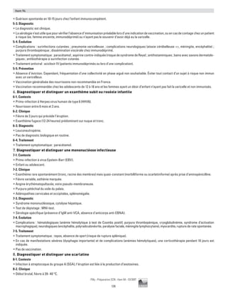126
Pilly - Préparation ECN - Item 94 - ©CMIT
Item 94
ƒƒ Guérison spontanée en 10-15 jours chez l’enfant immunocompétent.
5-3. Diagnostic
ƒƒ Le diagnostic est clinique.
ƒƒ Lasérologien’estutilequepourvérifierl’absenced’immunisationpréalablelorsd’uneindicationdevaccination,ouencasdecontagechezunpatient
à risque (ex. femme enceinte, immunodéprimé) ou n’ayant pas le souvenir d’avoir déjà eu la varicelle.
5-4. Évolution
ƒƒ Complications : surinfections cutanées ; pneumonie varicelleuse ; complications neurologiques (ataxie cérébelleuse ++, méningite, encéphalite) ;
purpura thrombopénique ; dissémination viscérale chez immunodéprimé.
ƒƒ Traitement symptomatique : paracétamol ; aspirine contre-indiquée (risque de syndrome de Reye) ; antihistaminiques ; bains avec savons dermatolo-
giques ; antibiothérapie si surinfection cutanée.
ƒƒ Traitement antiviral : aciclovir IV (patients immunodéprimés ou lors d’une complication).
5-5. Prévention
ƒƒ Absence d’éviction. Cependant, fréquentation d’une collectivité en phase aiguë non souhaitable. éviter tout contact d’un sujet à risque non immun
avec un varicelleux.
ƒƒ Vaccination généralisée des nourrissons non recommandée en France.
ƒƒ Vaccination recommandée chez les adolescents de 12 à 18 ans et les femmes ayant un désir d’enfant n’ayant pas fait la varicelle et non immunisés.
6. Diagnostiquer et distinguer un exanthème subit ou roséole infantile
6-1. Contexte
ƒƒ Primo-infection à Herpes virus humain de type 6 (HHV6).
ƒƒ Nourrisson entre 6 mois et 3 ans.
6-2. Clinique
ƒƒ Fièvre de 3 jours qui précède l’éruption.
ƒƒ Exanthème fugace (12-24 heures) prédominant sur nuque et tronc.
6-3. Diagnostic
ƒƒ Leuconeutropénie.
ƒƒ Pas de diagnostic biologique en routine.
6-4. Traitement
ƒƒ Traitement symptomatique : paracétamol.
7. Diagnostiquer et distinguer une mononucléose infectieuse
7-1. Contexte
ƒƒ Primo-infection à virus Epstein-Barr (EBV).
ƒƒ Enfant ou adolescent.
7-2. Clinique
ƒƒ Exanthème rare spontanément (tronc, racine des membres) mais quasi-constant (morbilliforme ou scarlatiniforme) après prise d’aminopénicilline.
ƒƒ Fièvre variable, asthénie marquée.
ƒƒ Angine érythématopultacée, voire pseudo-membraneuse.
ƒƒ Purpura pétéchial du voile du palais.
ƒƒ Adénopathies cervicales et occipitales, splénomégalie.
7-3. Diagnostic
ƒƒ Syndrome mononucléosique, cytolyse hépatique.
ƒƒ Test de dépistage : MNI-test.
ƒƒ Sérologie spécifique (présence d’IgM anti-VCA, absence d'anticorps anti-EBNA).
7-4. Évolution
ƒƒ Complications : hématologiques (anémie hémolytique à test de Coombs positif, purpura thrombopénique, cryoglobulinémie, syndrome d’activation
macrophagique), neurologiques (encéphalite, polyradiculonévrite, paralysie faciale, méningite lymphocytaire), myocardite, rupture de rate spontanée.
7-5. Traitement
ƒƒ Traitement symptomatique : repos, absence de sport (risque de rupture splénique).
ƒƒ En cas de manifestations sévères (dysphagie importante) et de complications (anémies hémolytiques), une corticothérapie pendant 10 jours est
indiquée.
ƒƒ Pas de vaccination.
8. Diagnostiquer et distinguer une scarlatine
8-1. Contexte
ƒƒ Infection à streptocoque du groupe A (SGA), l’éruption est liée à la production d’exotoxines.
8-2. Clinique
ƒƒ Début brutal, fièvre à 39- 40 °C.
 