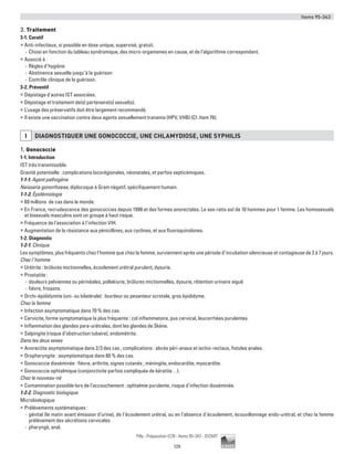 Items 95-343
129
Pilly - Préparation ECN - Items 95-343 - ©CMIT
3. Traitement
3-1. Curatif
ƒƒ Anti-infectieux, si possible en dose unique, supervisé, gratuit.
-- Choisi en fonction du tableau syndromique, des micro-organismes en cause, et de l’algorithme correspondant.
ƒƒ Associé à :
-- Règles d’hygiène
-- Abstinence sexuelle jusqu’à la guérison
-- Contrôle clinique de la guérison.
3-2. Préventif
ƒƒ Dépistage d'autres IST associées.
ƒƒ Dépistage et traitement de(s) partenaire(s) sexuel(s).
ƒƒ L’usage des préservatifs doit être largement recommandé.
ƒƒ Il existe une vaccination contre deux agents sexuellement transmis (HPV, VHB) (Cf. Item 76).
i DIAGNOSTIQUER UNE GONOCOCCIE, UNE CHLAMYDIOSE, UNE SYPHILIS
1. Gonococcie
1-1. Introduction
IST très transmissible.
Gravité potentielle : complications locorégionales, néonatales, et parfois septicémiques.
1-1-1. Agent pathogène
Neisseria gonorrhoeae, diplocoque à Gram négatif, spécifiquement humain.
1-1-2. Épidémiologie
ƒƒ 60 millions de cas dans le monde.
ƒƒ En France, recrudescence des gonococcies depuis 1998 et des formes anorectales. Le sex-ratio est de 10 hommes pour 1 femme. Les homosexuels
et bisexuels masculins sont un groupe à haut risque.
ƒƒ Fréquence de l’association à l’infection VIH.
ƒƒ Augmentation de la résistance aux pénicillines, aux cyclines, et aux fluoroquinolones.
1-2. Diagnostic
1-2-1. Clinique
Les symptômes, plus fréquents chez l’homme que chez la femme, surviennent après une période d’incubation silencieuse et contagieuse de 2 à 7 jours.
Chez l’homme
ƒƒ Urétrite : brûlures mictionnelles, écoulement urétral purulent, dysurie.
ƒƒ Prostatite :
-- douleurs pelviennes ou périnéales, pollakiurie, brûlures mictionnelles, dysurie, rétention urinaire aiguë
-- fièvre, frissons.
ƒƒ Orchi-épididymite (uni- ou bilatérale) : lourdeur ou pesanteur scrotale, gros épididyme.
Chez la femme
ƒƒ Infection asymptomatique dans 70 % des cas.
ƒƒ Cervicite, forme symptomatique la plus fréquente : col inflammatoire, pus cervical, leucorrhées purulentes.
ƒƒ Inflammation des glandes para-urétrales, dont les glandes de Skène.
ƒƒ Salpingite (risque d’obstruction tubaire), endométrite.
Dans les deux sexes
ƒƒ Anorectite asymptomatique dans 2/3 des cas ; complications : abcès péri-anaux et ischio-rectaux, fistules anales.
ƒƒ Oropharyngite : asymptomatique dans 80 % des cas.
ƒƒ Gonococcie disséminée : fièvre, arthrite, signes cutanés ; méningite, endocardite, myocardite.
ƒƒ Gonococcie ophtalmique (conjonctivite parfois compliquée de kératite…).
Chez le nouveau-né
ƒƒ Contamination possible lors de l’accouchement : ophtalmie purulente, risque d’infection disséminée.
1-2-2. Diagnostic biologique
Microbiologique
ƒƒ Prélèvements systématiques :
-- génital (le matin avant émission d’urine), de l’écoulement urétral, ou en l’absence d’écoulement, écouvillonnage endo-urétral, et chez la femme
prélèvement des sécrétions cervicales
-- pharyngé, anal.
 