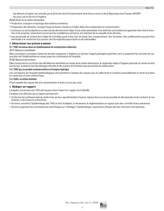 Item 73
7
Pilly - Préparation ECN - Item 73 - ©CMIT
-- les aliments d’origine non animale, par la Direction de la Consommation de la Concurrence et de la Répression des Fraudes (DCCRF)
-- les eaux, par le Service d’hygiène.
2-3-2. Étude de la chaîne alimentaire
ƒƒ Production, transport et stockage des matières premières.
ƒƒ Préparation des aliments, transport (type de liaison chaude ou froide), délai entre préparation et consommation.
ƒƒ Les locaux où sont préparés et conservés les aliments font l’objet d’une visite spécialisée. Une attention particulière est apportée à leur état d’entre-
tien et de propreté, notamment concernant les installations sanitaires, le traitement de la vaisselle et les déchets.
ƒƒ Les personnels de cantine font l’objet de contrôles quant à leur état de santé, leur comportement, leur formation. Des prélèvements peuvent être
demandés à la recherche d’un porteur sain de staphylocoques dorés ou de salmonelles.
3. Déterminer les actions à mener
3-1. TIAC survenue dans un établissement de restauration collective
3-1-1. Mesures immédiates
Elles consistent à consigner toutes les denrées suspectes, à déplacer un porteur d’agent pathogène potentiel, voire à suspendre les activités de res-
tauration de l’établissement en cause jusqu’aux conclusions de l’enquête.
3-1-2. Mesures préventives
Elles comportent la correction des défaillances identifiées au niveau de la chaîne alimentaire, le rappel des règles d’hygiène générale, la remise en état
des locaux, la destruction des élevages infectés et des actions de formation des personnels de restauration.
3-2. TIAC par un produit commercialisé ou d’origine hydrique
Les conclusions de l’enquête épidémiologique vont permettre d’évaluer les risques pour la collectivité et conduire éventuellement à retirer le produit
en cause des circuits commerciaux.
3-3. Enfin, en milieu familial
Il faut rappeler les risques liés à la consommation d’œufs crus ou peu cuits.
4. Rédiger un rapport
L’enquête concernant une TIAC doit toujours faire l’objet d’un rapport écrit détaillé.
L’analyse et la diffusion de ce rapport permettront :
ƒƒ d’informer les professionnels de santé et du secteur agroalimentaire d’autres régions de la survenue possible de tels épisodes et de conduire, le cas
échéant, à des mesures préventives
ƒƒ de mieux connaître l’épidémiologie des TIAC et ainsi d’adapter, si nécessaire, la réglementation en vigueur pour leur contrôle et leur prévention
ƒƒ de faire progresser les connaissances scientifiques sur l’étiologie, l’épidémiologie, l’expression clinique des toxi-infections microbiennes.
 