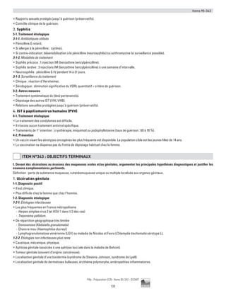 Items 95-343
133
Pilly - Préparation ECN - Items 95-343 - ©CMIT
ƒƒ Rapports sexuels protégés jusqu’à guérison (préservatifs).
ƒƒ Contrôle clinique de la guérison.
3. Syphilis
3-1. Traitement étiologique
3-1-1. Antibiotiques utilisés
ƒƒ Pénicilline G retard.
ƒƒ Si allergie à la pénicilline : cyclines.
ƒƒ Si contre-indication: désensibilisation à la pénicilline (neurosyphilis) ou azithromycine (si surveillance possible).
3-1-2. Modalités de traitement
ƒƒ Syphilis précoce : 1 injection IM (benzathine benzylpénicilline).
ƒƒ Syphilis tardive : 3 injections IM (benzathine benzylpénicilline) à une semaine d’intervalle.
ƒƒ Neurosyphilis : pénicilline G IV pendant 14 à 21 jours.
3-1-3. Surveillance du traitement
ƒƒ Clinique : réaction d’Herxheimer.
ƒƒ Sérologique : diminution significative du VDRL quantitatif = critère de guérison.
3-2. Autres mesures
ƒƒ Traitement systématique du (des) partenaire(s).
ƒƒ Dépistage des autres IST (VIH, VHB).
ƒƒ Relations sexuelles protégées jusqu’à guérison (préservatifs).
4. IST à papillomavirus humains (PVH)
4-1. Traitement étiologique
ƒƒ Le traitement des condylomes est difficile.
ƒƒ Il n’existe aucun traitement antiviral spécifique.
ƒƒ Traitements de 1re
intention : cryothérapie, imiquimod ou podophyllotoxine (taux de guérison : 60 à 70 %).
4-2. Prévention
ƒƒ Un vaccin visant les sérotypes oncogènes les plus fréquents est disponible. La population cible est les jeunes filles de 14 ans.
ƒƒ La vaccination ne dispense pas du frottis de dépistage habituel chez la femme.
ITEM N°343 : OBJECTIFS TERMINAUX
I. Devant des ulcérations ou érosions des muqueuses orales et/ou génitales, argumenter les principales hypothèses diagnostiques et justifier les
examens complémentaires pertinents.
Définition : perte de substance muqueuse, cutanéomuqueuse unique ou multiple localisée aux organes génitaux.
1. Ulcération génitale
1-1. Diagnostic positif
ƒƒ Il est clinique.
ƒƒ Plus difficile chez la femme que chez l’homme.
1-2. Diagnostic étiologique
1-2-1. Étiologies infectieuses
ƒƒ Les plus fréquentes en France métropolitaine
-- Herpes simplex virus 2 (et HSV-1 dans 1/3 des cas)
-- Treponema pallidum.
ƒƒ De répartition géographique très limitée
-- Donovanose (Klebsiella granulomatis)
-- Chancre mou (Haemophilus ducreyi)
-- Lymphogranulomatose vénérienne (LGV) ou maladie de Nicolas et Favre (Chlamydia trachomatis sérotype L),
1-2-2. Étiologies non infectieuses plus rares
ƒƒ Caustique, mécanique, physique.
ƒƒ Aphtose génitale (associée à une aphtose buccale dans la maladie de Behcet).
ƒƒ Tumeur génitale (souvent d’origine cancéreuse).
ƒƒ Localisation génitale d’une toxidermie (syndrome de Stevens-Johnson, syndrome de Lyell).
ƒƒ Localisation génitale de dermatoses bulleuses, érythème polymorphe, entéropathies inflammatoires.
 
